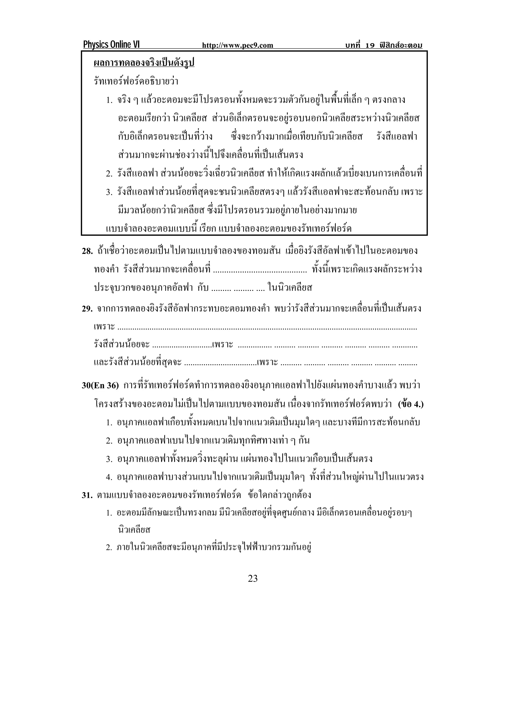 Physics Online VI                                   http://www.pec9.com                                            บทที่ 19 ฟสิกสอะตอม
     ผลการทดลองจริงเปนดังรูป
     รทเทอรฟอรดอธิบายวา
      ั                 
        1. จริง ๆ แลวอะตอมจะมีโปรตรอนทังหมดจะรวมตัวกันอยูในพืนทีเ่ ล็ก ๆ ตรงกลาง
                                             ้                       ้
           อะตอมเรียกวา นิวเคลียส สวนอเิ ลกตรอนจะอยรอบนอกนวเคลยสระหวางนวเคลยส
                                              ็            ู       ิ ี           ิ ี
           กับอิเล็กตรอนจะเปนทีวาง ซึ่งจะกวางมากเมื่อเทียบกับนิวเคลียส รังสีแอลฟา
                                 ่
           สวนมากจะผานชองวางนไปจงเคลอนทเ่ี ปนเสนตรง
                          ้ี ึ ่ื                
        2. รังสีแอลฟา สวนนอยจะวิ่งเฉี่ยวนิวเคลียส ทําใหเกิดแรงผลักแลวเบี่ยงเบนการเคลื่อนที่
        3. รังสีแอลฟาสวนนอยที่สุดจะชนนิวเคลียสตรงๆ แลวรังสีแอลฟาจะสะทอนกลับ เพราะ
           มีมวลนอยกวานิวเคลียส ซงมโปรตรอนรวมอยภายในอยางมากมาย
                                    ่ึ ี                 ู       
        แบบจาลองอะตอมแบบน้ี เรียก แบบจําลองอะตอมของรัทเทอรฟอรด
                ํ
28. ถาเชื่อวาอะตอมเปนไปตามแบบจําลองของทอมสัน เมื่อยิงรังสีอัลฟาเขาไปในอะตอมของ
   ทองคา รังสีสวนมากจะเคลื่อนที่ .......................................... ทั้งนี้เพราะเกิดแรงผลักระหวาง
           ํ
   ประจุบวกของอนุภาคอัลฟา กับ ......... ......... .... ในนิวเคลียส
29. จากการทดลองยิงรังสีอัลฟากระทบอะตอมทองคํา พบวารังสีสวนมากจะเคลื่อนที่เปนเสนตรง
   เพราะ ............................................................................................................................................
   รังสีสวนนอยจะ ............................เพราะ ................ .......... .......... .......... .......... .......... ............
   และรังสีสวนนอยที่สุดจะ ..................................เพราะ .......... .......... .......... .......... .......... .........
30(En 36) การที่รัทเทอรฟอรดทําการทดลองยิงอนุภาคแอลฟาไปยังแผนทองคําบางแลว พบวา
   โครงสรางของอะตอมไมเ ปนไปตามแบบของทอมสน เนืองจากรัทเทอรฟอรดพบวา (ขอ 4.)
                                               ั ่                          
      1. อนุภาคแอลฟาเกือบทั้งหมดเบนไปจากแนวเดิมเปนมุมใดๆ และบางทีมีการสะทอนกลับ
      2. อนุภาคแอลฟาเบนไปจากแนวเดิมทุกทิศทางเทา ๆ กัน
      3. อนุภาคแอลฟาทั้งหมดวิ่งทะลุผาน แผนทองไปในแนวเกือบเปนเสนตรง
      4. อนุภาคแอลฟาบางสวนเบนไปจากแนวเดิมเปนมุมใดๆ ทงทสวนใหญผานไปในแนวตรง
                                                        ้ั ่ี     
31. ตามแบบจําลองอะตอมของรัทเทอรฟอรด ขอใดกลาวถูกตอง
          1. อะตอมมีลกษณะเปนทรงกลม มีนวเคลียสอยูทจดศูนยกลาง มีอเิ ล็กตรอนเคลือนอยูรอบๆ
                       ั                   ิ        ่ี ุ                      ่    
             นิวเคลียส
          2. ภายในนิวเคลียสจะมีอนุภาคทีมประจุไฟฟาบวกรวมกันอยู
                                       ่ ี

!                                                                       #$!
 
