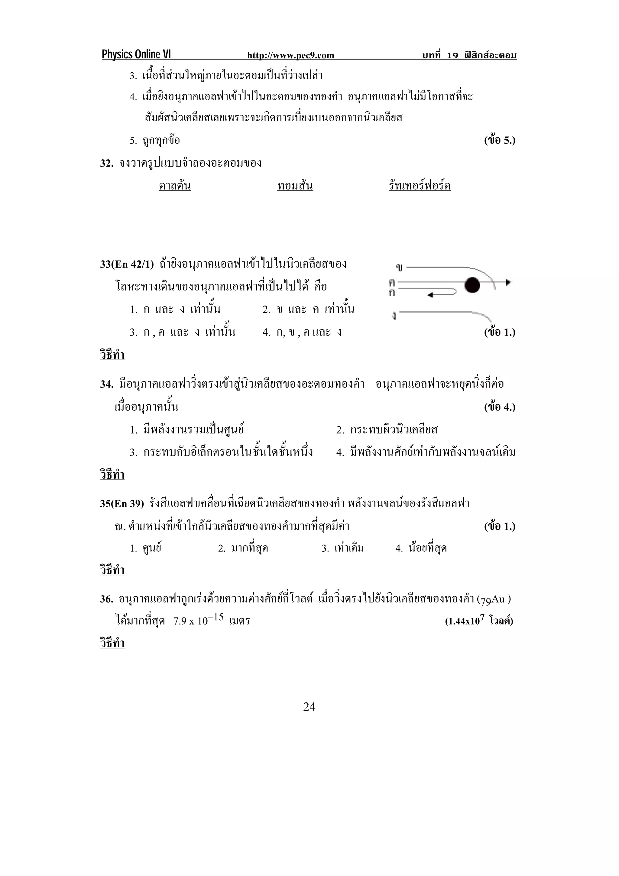 Physics Online VI                http://www.pec9.com                    บทที่ 19 ฟสิกสอะตอม
      3. เนือทีสวนใหญภายในอะตอมเปนทีวางเปลา
              ้ ่                     ่
      4. เมือยิงอนุภาคแอลฟาเขาไปในอะตอมของทองคํา อนภาคแอลฟาไมมโอกาสทจะ
            ่                                       ุ          ี    ่ี
          สมผสนวเคลยสเลยเพราะจะเกดการเบยงเบนออกจากนวเคลยส
           ั ั ิ ี                  ิ     ่ี          ิ ี
      5. ถูกทุกขอ                                                      (ขอ 5.)
                                                                          
32. จงวาดรปแบบจาลองอะตอมของ
          ู       ํ
            ดาลตัน          ทอมสัน                               รัทเทอรฟอรด
!
!
!
33(En 42/1) ถายิงอนุภาคแอลฟาเขาไปในนิวเคลียสของ
   โลหะทางเดนของอนภาคแอลฟาทเ่ี ปนไปได คือ
              ิ         ุ           
      1. ก และ ง เทานน ้ั       2. ข และ ค เทานน ้ั
      3. ก , ค และ ง เทานน  ้ั  4. ก, ข , ค และ ง                                    (ขอ 1.)
                                                                                        
วธทา
 ิี ํ
34. มอนภาคแอลฟาวงตรงเขาสนวเคลยสของอะตอมทองคา อนุภาคแอลฟาจะหยุดนิ่งก็ตอ
        ี ุ            ่ิ     ู ิ ี            ํ
   เมืออนุภาคนัน
      ่           ้                                                      (ขอ 4.)
                                                                           
         1. มีพลังงานรวมเปนศูนย           2. กระทบผิวนิวเคลียส
         3. กระทบกบอเิ ลกตรอนในชนใดชนหนง 4. มีพลังงานศักยเทากับพลังงานจลนเดิม
                    ั ็            ้ั ้ั ่ึ
วธทา
 ิี ํ
35(En 39) รังสีแอลฟาเคลื่อนที่เฉียดนิวเคลียสของทองคํา พลังงานจลนของรังสีแอลฟา
   ณ. ตําแหนงที่เขาใกลนิวเคลียสของทองคํามากที่สุดมีคา                      (ขอ 1.)
                                                                                 
      1. ศูนย              2. มากทีสด
                                    ่ ุ          3. เทาเดิม   4. นอยทีสด
                                                                        ่ ุ
วธทา
 ิี ํ
36. อนุภาคแอลฟาถูกเรงดวยความตางศักยกี่โวลต เมื่อวิ่งตรงไปยังนิวเคลียสของทองคํา (79Au )
   ไดมากที่สุด 7.9 x 10–15 เมตร                                             (1.44x107 โวลต)
วธทา
 ิี ํ


!                                            #'!
 