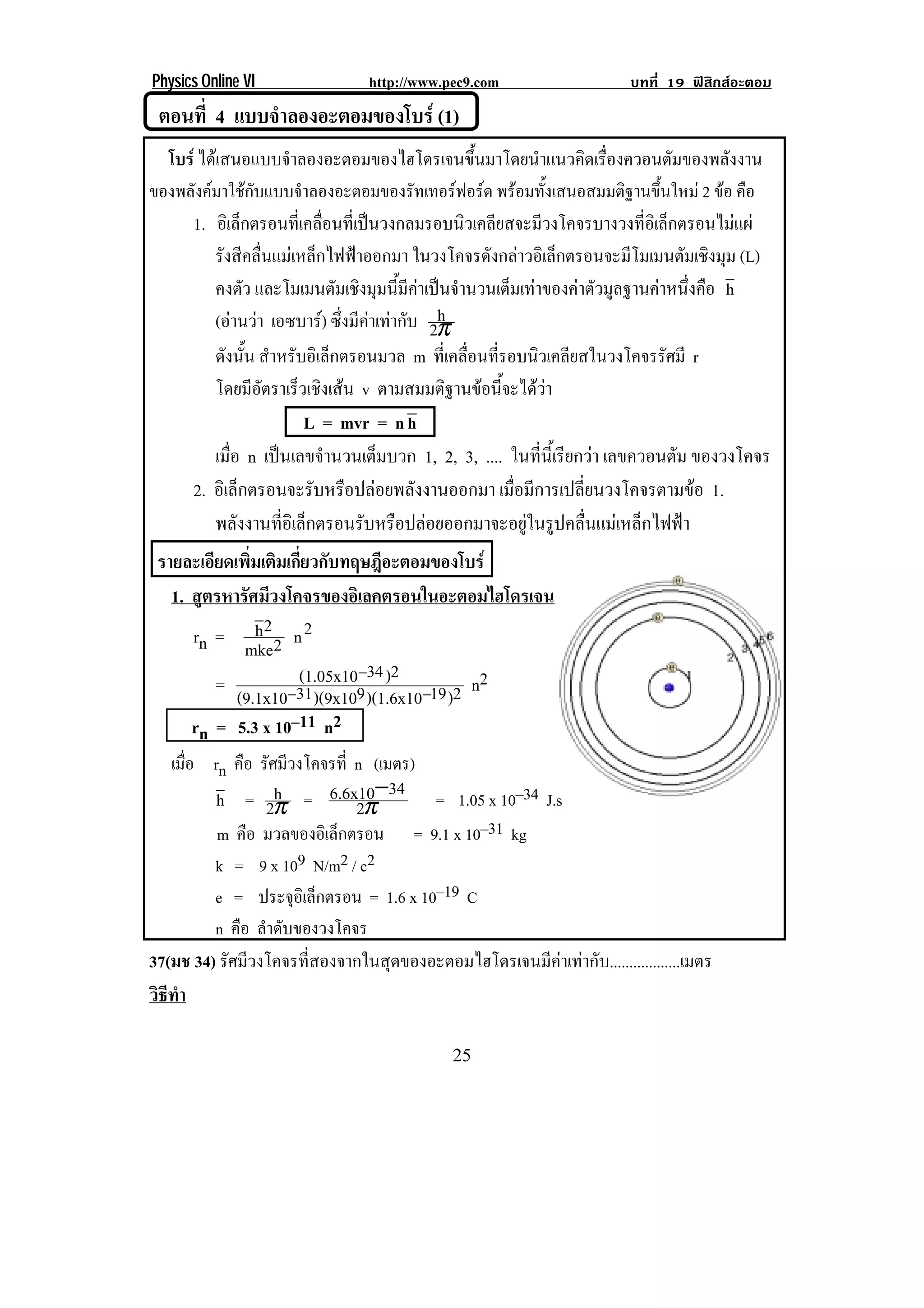 Physics Online VI            http://www.pec9.com                    บทที่ 19 ฟสิกสอะตอม
     ตอนที่ 4 แบบจาลองอะตอมของโบร (1)
                  ํ
!      !


  โบร ไดเสนอแบบจําลองอะตอมของไฮโดรเจนขึ้นมาโดยนําแนวคิดเรื่องควอนตัมของพลังงาน
ของพลงคมาใชกบแบบจาลองอะตอมของรทเทอรฟอรด พรอมทังเสนอสมมติฐานขึนใหม 2 ขอ คือ!
      ั  ั            ํ                  ั            ้                ้
! ! 1. อิเล็กตรอนที่เคลื่อนที่เปนวงกลมรอบนิวเคลียสจะมีวงโคจรบางวงที่อิเล็กตรอนไมแผ!
         รังสีคลื่นแมเหล็กไฟฟาออกมา ในวงโคจรดังกลาวอิเล็กตรอนจะมีโมเมนตัมเชิงมุม (L)
         คงตว และโมเมนตัมเชิงมุมนี้มีคาเปนจํานวนเต็มเทาของคาตัวมูลฐานคาหนึ่งคือ h
              ั
                                             h
         (อานวา เอซบาร) ซึ่งมีคาเทากับ 2π
         ดังนั้น สําหรับอิเล็กตรอนมวล m ทเ่ี คลอนทรอบนวเคลยสในวงโคจรรศมี r
                                                ่ื ่ี    ิ ี                 ั
         โดยมีอัตราเร็วเชิงเสน v ตามสมมติฐานขอนี้จะไดวา
                          L = mvr = n h
         เมือ n เปนเลขจานวนเตมบวก 1, 2, 3, .... ในที่นี้เรียกวา เลขควอนตัม ของวงโคจร
            ่              ํ       ็
     2. อิเล็กตรอนจะรับหรือปลอยพลังงานออกมา เมือมีการเปลียนวงโคจรตามขอ 1.
                                                      ่         ่
         พลังงานที่อิเล็กตรอนรับหรือปลอยออกมาจะอยูในรูปคลื่นแมเหล็กไฟฟา
    รายละเอียดเพิ่มเติมเกี่ยวกับทฤษฎีอะตอมของโบร
      1. สตรหารศมวงโคจรของอเิ ลคตรอนในอะตอมไฮโดรเจน
          ู      ั ี
         rn = h 2 2 n 2
                mke
            =            (1.05x10−34 )2          n2
               (9.1x10−31 )(9x109 )(1.6x10−19 )2
         rn = 5.3 x 10–11 n2
   เมือ rn คือ รัศมีวงโคจรที่ n (เมตร)
      ่
         h = 2π = 6.6x10−34 = 1.05 x 10–34 J.s
                  h
                              2π
         m คือ มวลของอิเล็กตรอน = 9.1 x 10–31 kg
         k = 9 x 109 N/m2 / c2
         e = ประจอเิ ลกตรอน = 1.6 x 10–19 C
                     ุ ็
         n คือ ลําดับของวงโคจร
37(มช 34) รัศมีวงโคจรที่สองจากในสุดของอะตอมไฮโดรเจนมีคาเทากับ..................เมตร
วธทา
 ิี ํ

!                                            #(!
 