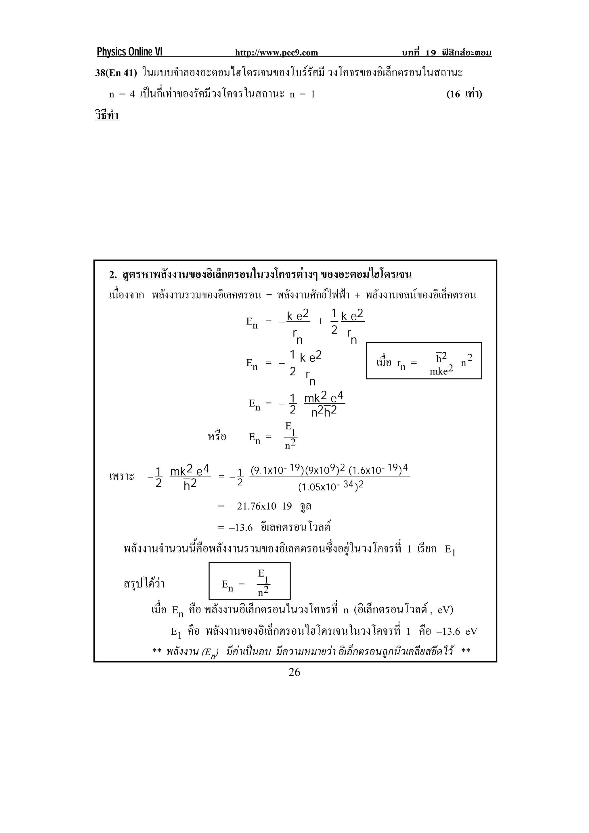 Physics Online VI                http://www.pec9.com                       บทที่ 19 ฟสิกสอะตอม
38(En 41) ในแบบจําลองอะตอมไฮโดรเจนของโบรรัศมี วงโคจรของอเิ ลกตรอนในสถานะ
                                                             ็
   n = 4 เปนกเ่ี ทาของรศมวงโคจรในสถานะ n = 1
                     ั ี                                            (16 เทา)
                                                                            
วธทา
 ิี ํ




    2. สูตรหาพลังงานของอิเล็กตรอนในวงโคจรตางๆ ของอะตอมไฮโดรเจน
    เนองจาก พลงงานรวมของอเิ ลคตรอน = พลังงานศักยไฟฟา + พลงงานจลนของอเิ ลคตรอน
      ่ื      ั                                            ั             ็
                                     En = – k e2 +       1 k e2
                                               r         2 r
                                                n            n
                                     En = –   1 k e2
                                                                    เมือ rn = h 2 2 n 2
                                                                       ่
                                              2 r                             mke
                                                  n
                                     En = –   1 mk 2 e4
                                              2 n2h2
                                              E1
                          หรือ       En =
                                              n2
    เพราะ – 1       mk 2 e4   = –1   (9.1x10 - 19 )(9x10 9 )2 (1.6x10 - 19 )4
            2         h2         2
                                                 (1.05x10 - 34 )2
                               = –21.76x10–19 จล ู
                               = –13.6 อเิ ลคตรอนโวลต
      พลงงานจานวนนคอพลงงานรวมของอเิ ลคตรอนซงอยในวงโคจรท่ี 1 เรียก E1
         ั       ํ      ้ี ื ั                         ่ึ ู
                                        E1
      สรุปไดวา                En = 2
                                        n
           เมือ En คือ พลงงานอเิ ลกตรอนในวงโคจรท่ี n (อิเล็กตรอนโวลต , eV)
               ่             ั        ็
                   E1 คือ พลังงานของอิเล็กตรอนไฮโดรเจนในวงโคจรที่ 1 คือ –13.6 eV
              ** พลงงาน (En) มีคาเปนลบ มีความหมายวา อิเล็กตรอนถูกนิวเคลียสยึดไว **
                   ั
!                                             #)!
 