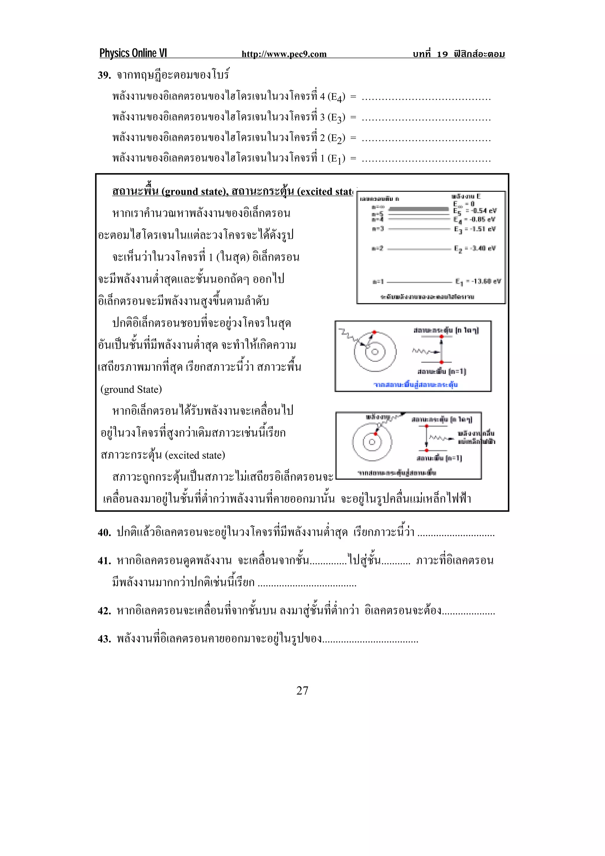 Physics Online VI                 http://www.pec9.com                     บทที่ 19 ฟสิกสอะตอม
39. จากทฤษฏีอะตอมของโบร
    พลังงานของอิเลคตรอนของไฮโดรเจนในวงโคจรที่ 4 (E4)       =   …………………………………
    พลังงานของอิเลคตรอนของไฮโดรเจนในวงโคจรที่ 3 (E3)       =   …………………………………
    พลังงานของอิเลคตรอนของไฮโดรเจนในวงโคจรที่ 2 (E2)       =   …………………………………
    พลังงานของอิเลคตรอนของไฮโดรเจนในวงโคจรที่ 1 (E1)       =   …………………………………

    สถานะพื้น (ground state), สถานะกระตุน (excited state)
    หากเราคานวณหาพลงงานของอเิ ลกตรอน
               ํ           ั            ็
อะตอมไฮโดรเจนในแตละวงโคจรจะไดดงรูป         ั
    จะเหนวาในวงโคจรท่ี 1 (ในสุด) อิเล็กตรอน
         ็ 
จะมีพลังงานต่ําสุดและชั้นนอกถัดๆ ออกไป
อิเล็กตรอนจะมีพลังงานสูงขึ้นตามลําดับ
    ปกติอเิ ล็กตรอนชอบทีจะอยูวงโคจรในสุด
                             ่ 
อันเปนชั้นที่มีพลังงานต่ําสุด จะทําใหเกิดความ
เสถียรภาพมากที่สุด เรียกสภาวะนี้วา สภาวะพื้น
 (ground State)                                                                                 !
    หากอเิ ลกตรอนไดรบพลงงานจะเคลอนไป
             ็         ั ั               ่ื
 อยูในวงโคจรที่สูงกวาเดิมสภาวะเชนนี้เรียก
 สภาวะกระตุน (excited state)
    สภาวะถูกกระตุนเปนสภาวะไมเสถียรอิเล็กตรอนจะคายพลังงาน ซึ่งมีมากเกินไปทิ้งแลว
  เคลื่อนลงมาอยูในชั้นที่ต่ํากวาพลังงานที่คายออกมานั้น จะอยูในรูปคลื่นแมเหล็กไฟฟา

40. ปกตแลวอเิ ลคตรอนจะอยในวงโคจรทมพลงงานตาสด เรียกภาวะนี้วา .............................
       ิ               ู       ่ี ี ั  ํ่ ุ
41. หากอเิ ลคตรอนดดพลงงาน จะเคลื่อนจากชั้น..............ไปสูชั้น........... ภาวะทีอเิ ลคตรอน
                   ู ั                                                             ่
   มีพลังงานมากกวาปกติเชนนี้เรียก .....................................
42. หากอเิ ลคตรอนจะเคลอนทจากชนบน ลงมาสูชั้นที่ต่ํากวา อิเลคตรอนจะตอง....................
                      ่ื ่ี ้ั
43. พลงงานทอเิ ลคตรอนคายออกมาจะอยในรปของ....................................
      ั    ่ี                    ู ู


!                                              #*!
 