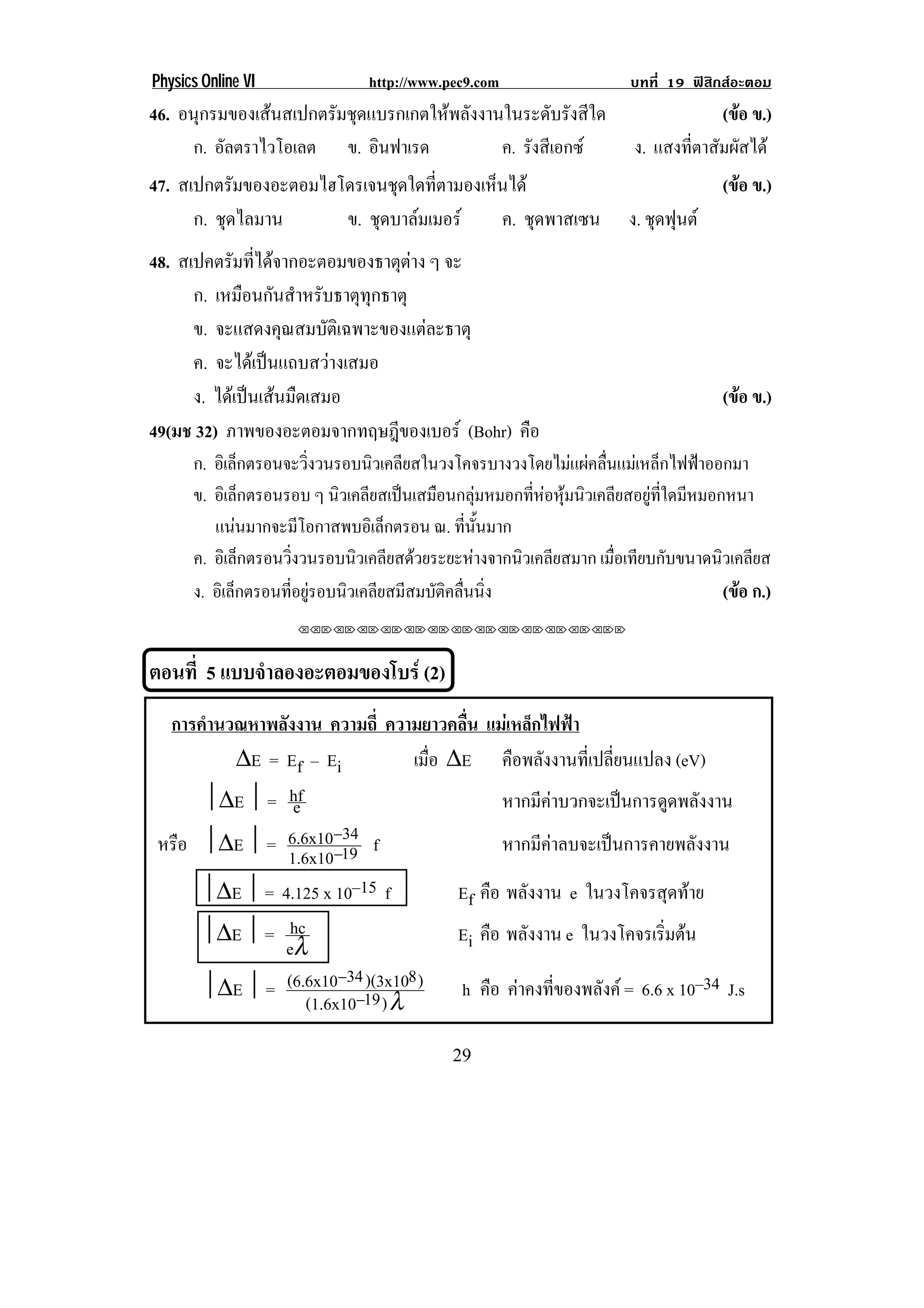 Physics Online VI            http://www.pec9.com                 บทที่ 19 ฟสิกสอะตอม
46. อนุกรมของเสนสเปกตรัมชุดแบรกเกตใหพลังงานในระดับรังสีใด                       (ขอ ข.)
                                                                                    
     ก. อัลตราไวโอเลต ข. อินฟาเรด            ค. รังสีเอกซ           ง. แสงที่ตาสัมผัสได
47. สเปกตรัมของอะตอมไฮโดรเจนชุดใดทีตามองเห็นได
                                   ่                                               (ขอ ข.)
                                                                                     
      ก. ชุดไลมาน      ข. ชดบาลมเมอร
                           ุ              ค. ชุดพาสเซน              ง. ชุดฟุนต
48. สเปคตรมทไดจากอะตอมของธาตตาง ๆ จะ
            ั ่ี                 ุ 
      ก. เหมือนกันสําหรับธาตุทุกธาตุ
      ข. จะแสดงคุณสมบัติเฉพาะของแตละธาตุ
      ค. จะไดเปนแถบสวางเสมอ
      ง. ไดเปนเสนมืดเสมอ                                                        (ขอ ข.)
                                                                                     
49(มช 32) ภาพของอะตอมจากทฤษฎีของเบอร (Bohr) คือ
! ! ก. อิเล็กตรอนจะวิงวนรอบนิวเคลียสในวงโคจรบางวงโดยไมแผคลืนแมเหล็กไฟฟาออกมา
                        ่                                      ่
    ข. อเิ ลกตรอนรอบ ๆ นิวเคลียสเปนเสมือนกลุมหมอกทีหอหุมนิวเคลียสอยูทใดมีหมอกหนา
              ็                                     ่               ่ี
       แนนมากจะมโอกาสพบอเิ ลกตรอน ณ. ทนนมาก!
                     ี          ็          ่ี ้ั
    ค. อิเล็กตรอนวิงวนรอบนิวเคลียสดวยระยะหางจากนิวเคลียสมาก เมือเทียบกับขนาดนิวเคลียส
                   ่                                             ่
    ง. อิเล็กตรอนทีอยูรอบนิวเคลียสมีสมบัตคลืนนิง
                     ่                  ิ ่ ่                                  (ขอ ก.)
                                                                                  
                        !!"!"!"!"!"!"!"!"!"!"!"!"!""



ตอนที่ 5 แบบจาลองอะตอมของโบร (2)
             ํ
!




     การคํานวณหาพลังงาน ความถี่ ความยาวคลื่น แมเหล็กไฟฟา
             ∆E = Ef – Ei             เมือ ∆E คือพลังงานที่เปลี่ยนแปลง (eV)
                                         ่
         ∆E  = hf e                             หากมีคาบวกจะเปนการดูดพลังงาน
                           34
    หรือ ∆E  = 6.6x10−19 f                      หากมีคาลบจะเปนการคายพลังงาน
                   1.6x10 −

         ∆E  = 4.125 x 10–15 f            Ef คือ พลังงาน e ในวงโคจรสดทาย  ุ 
         ∆E  = hc                         Ei คือ พลังงาน e ในวงโคจรเรมตน่ิ 
                  eλ
                           −34 )(3x108 )
         ∆E  = (6.6x10 −19                h คือ คาคงที่ของพลังค = 6.6 x 10–34 J.s
                      (1.6x10 ) λ

!                                            #,!
 