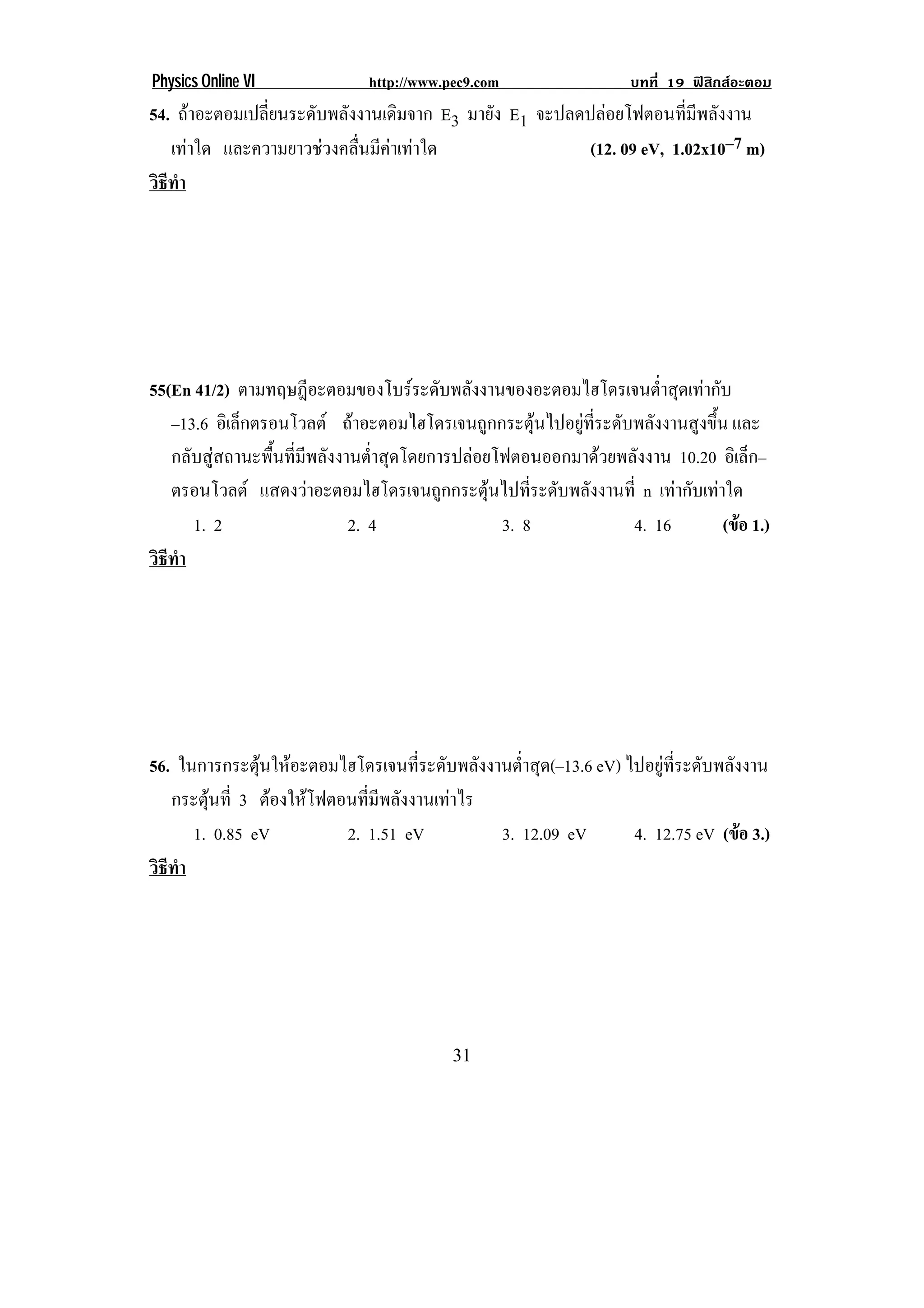 Physics Online VI             http://www.pec9.com                 บทที่ 19 ฟสิกสอะตอม
54. ถาอะตอมเปลี่ยนระดับพลังงานเดิมจาก E3 มายัง E1 จะปลดปลอยโฟตอนที่มีพลังงาน
   เทาใด และความยาวชวงคลื่นมีคาเทาใด                 (12. 09 eV, 1.02x10–7 m)
วธทา
 ิี ํ




55(En 41/2) ตามทฤษฎีอะตอมของโบรระดับพลังงานของอะตอมไฮโดรเจนต่าสุดเทากับ
                                                                     ํ
   –13.6 อิเล็กตรอนโวลต ถาอะตอมไฮโดรเจนถูกกระตุนไปอยูที่ระดับพลังงานสูงขึ้น และ
   กลับสูสถานะพื้นที่มีพลังงานต่ําสุดโดยการปลอยโฟตอนออกมาดวยพลังงาน 10.20 อิเล็ก–
   ตรอนโวลต แสดงวาอะตอมไฮโดรเจนถูกกระตุนไปที่ระดับพลังงานที่ n เทากับเทาใด
      1. 2                    2. 4                3. 8           4. 16         (ขอ 1.)
                                                                                 
วธทา
 ิี ํ




56. ในการกระตนใหอะตอมไฮโดรเจนทระดบพลงงานตาสด(–13.6 eV) ไปอยูที่ระดับพลังงาน
               ุ                  ่ี ั ั      ํ่ ุ
   กระตนท่ี 3 ตองใหโฟตอนที่มีพลังงานเทาไร
        ุ
      1. 0.85 eV         2. 1.51 eV          3. 12.09 eV 4. 12.75 eV (ขอ 3.)
                                                                         
วธทา
 ิี ํ




!                                         $"!
 
