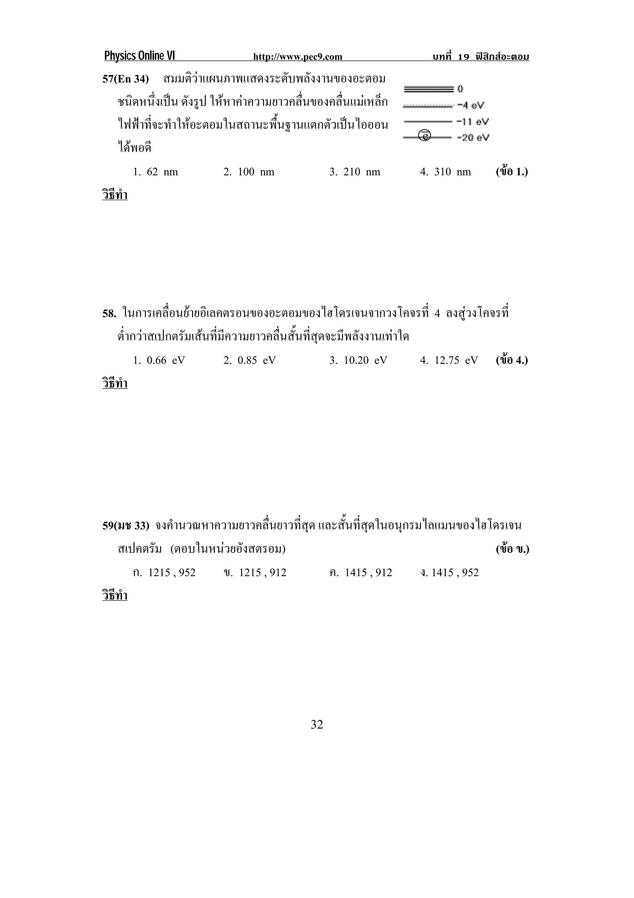 Physics Online VI              http://www.pec9.com                    บทที่ 19 ฟสิกสอะตอม
57(En 34) สมมติวาแผนภาพแสดงระดับพลังงานของอะตอม
   ชนิดหนึงเปน ดังรูป ใหหาคาความยาวคลื่นของคลื่นแมเหล็ก
             ่
   ไฟฟาทจะทาใหอะตอมในสถานะพนฐานแตกตวเปนไอออน
           ่ี ํ                    ้ื        ั 
                                                                 .!                !
   ไดพอดี
      1. 62 nm            2. 100 nm           3. 210 nm         4. 310 nm          (ขอ 1.)
                                                                                     
วธทา
 ิี ํ




58. ในการเคลือนยายอิเลคตรอนของอะตอมของไฮโดรเจนจากวงโคจรที่ 4 ลงสูวงโคจรที่
               ่
   ต่ํากวาสเปกตรัมเสนที่มีความยาวคลื่นสั้นที่สุดจะมีพลังงานเทาใด
        1. 0.66 eV         2. 0.85 eV              3. 10.20 eV      4. 12.75 eV (ขอ 4.)
                                                                                  
วธทา
 ิี ํ




59(มช 33) จงคํานวณหาความยาวคลื่นยาวที่สุด และสนทสดในอนกรมไลแมนของไฮโดรเจน
                                               ้ั ่ี ุ    ุ
   สเปคตรัม (ตอบในหนวยองสตรอม)
                       ั                                                 (ขอ ข.)
                                                                            
      ก. 1215 , 952  ข. 1215 , 912          ค. 1415 , 912   ง. 1415 , 952
วธทา
 ิี ํ




!                                          $#!
 