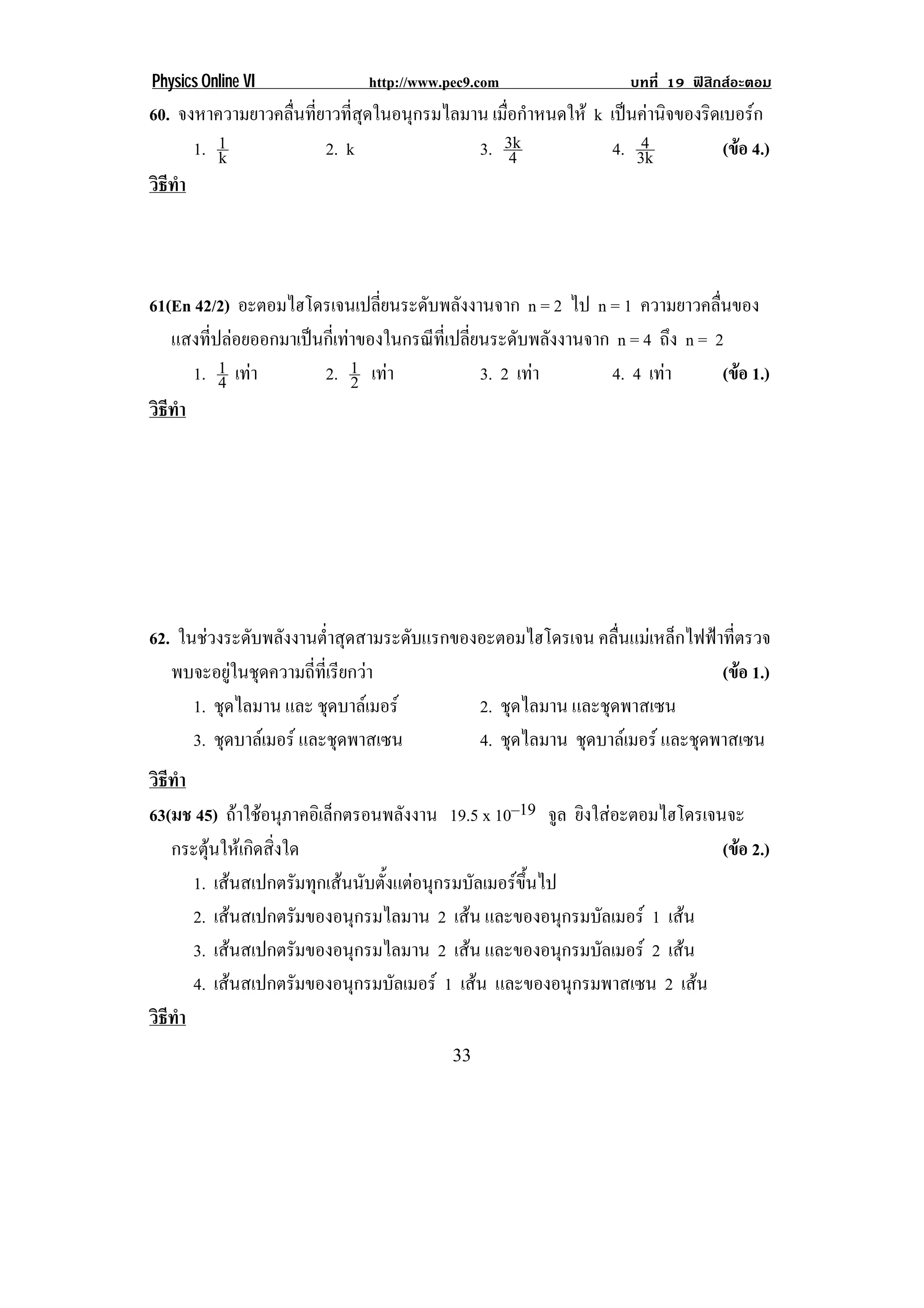 Physics Online VI             http://www.pec9.com                  บทที่ 19 ฟสิกสอะตอม
60. จงหาความยาวคลื่นที่ยาวที่สุดในอนุกรมไลมาน เมือกําหนดให k เปนคานิจของริดเบอรก
                                                 ่
      1. 1
         k              2. k                3. 3k  4
                                                                  4
                                                              4. 3k            (ขอ 4.)
                                                                                 
วธทา
 ิี ํ



61(En 42/2) อะตอมไฮโดรเจนเปลียนระดับพลังงานจาก n = 2 ไป n = 1 ความยาวคลื่นของ
                                 ่
   แสงที่ปลอยออกมาเปนกี่เทาของในกรณีที่เปลี่ยนระดับพลังงานจาก n = 4 ถึง n = 2
      1. 1 เทา
          4           2. 1 เทา
                             2                 3. 2 เทา
                                                               4. 4 เทา
                                                                               (ขอ 1.)
                                                                                  
วธทา
 ิี ํ




62. ในชวงระดบพลงงานตาสดสามระดบแรกของอะตอมไฮโดรเจน คลื่นแมเหล็กไฟฟาที่ตรวจ
             ั ั         ํ่ ุ     ั
   พบจะอยูในชุดความถี่ที่เรียกวา                                   (ขอ 1.)
                                                                       
      1. ชุดไลมาน และ ชุดบาลเมอร   2. ชุดไลมาน และชุดพาสเซน
      3. ชุดบาลเมอร และชุดพาสเซน   4. ชุดไลมาน ชุดบาลเมอร และชุดพาสเซน
วธทา
 ิี ํ
63(มช 45) ถาใชอนุภาคอิเล็กตรอนพลังงาน 19.5 x 10–19 จล ยิงใสอะตอมไฮโดรเจนจะ
                                                       ู
   กระตุนใหเกิดสิ่งใด                                                    (ขอ 2.)
                                                                             
      1. เสนสเปกตรมทกเสนนบตงแตอนกรมบลเมอรขนไป
                        ั ุ  ั ้ั  ุ    ั       ้ึ
      2. เสนสเปกตรัมของอนุกรมไลมาน 2 เสน และของอนุกรมบัลเมอร 1 เสน
      3. เสนสเปกตรัมของอนุกรมไลมาน 2 เสน และของอนุกรมบัลเมอร 2 เสน
      4. เสนสเปกตรมของอนกรมบลเมอร 1 เสน และของอนกรมพาสเซน 2 เสน
                      ั       ุ   ั                     ุ
วธทา
 ิี ํ
!                                         $$!
 