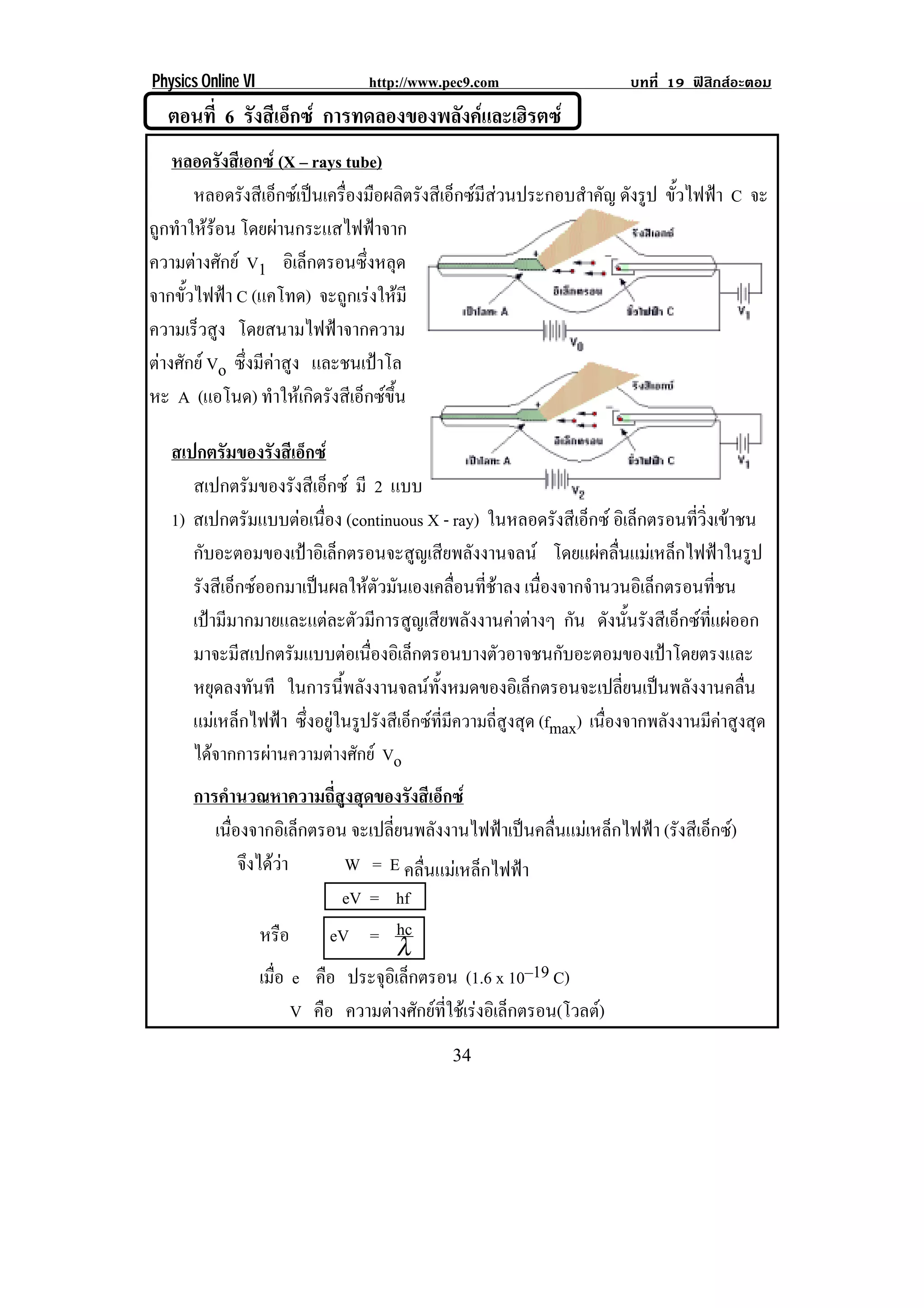 Physics Online VI                  http://www.pec9.com                      บทที่ 19 ฟสิกสอะตอม
    ตอนที่ 6 รงสเี อกซ การทดลองของพลังคและเฮิรตซ
              ั ็
    หลอดรังสีเอกซ (X – rays tube)
       หลอดรังสีเอ็กซเปนเครื่องมือผลิตรังสีเอ็กซมีสวนประกอบสําคัญ ดังรูป ขั้วไฟฟา C จะ
ถูกทําใหรอน โดยผานกระแสไฟฟาจาก
                     
ความตางศักย V1 อเิ ลกตรอนซงหลด
                          ็      ่ึ ุ
จากขั้วไฟฟา C (แคโทด) จะถูกเรงใหมี
ความเรวสง โดยสนามไฟฟาจากความ
        ็ ู
ตางศักย Vo ซึ่งมีคาสูง และชนเปาโล
หะ A (แอโนด) ทําใหเกิดรังสีเอ็กซขึ้น
!
    สเปกตรัมของรังสีเอ็กซ
       สเปกตรัมของรังสีเอ็กซ มี 2 แบบ                                                             !
    1) สเปกตรัมแบบตอเนือง (continuous X - ray) ในหลอดรังสีเอ็กซ อเิ ลกตรอนทวงเขาชน
                           ่                                                    ็      ่ี ่ิ 
       กับอะตอมของเปาอิเล็กตรอนจะสูญเสียพลังงานจลน โดยแผคลื่นแมเหล็กไฟฟาในรูป
       รังสีเอ็กซออกมาเปนผลใหตัวมันเองเคลื่อนที่ชาลง เนืองจากจํานวนอิเล็กตรอนทีชน
                                                                ่                           ่
       เปามีมากมายและแตละตัวมีการสูญเสียพลังงานคาตางๆ กัน ดงนนรงสเี อกซทแผออก
                                                                           ั ้ั ั ็  ่ี 
       มาจะมสเปกตรมแบบตอเนองอเิ ลกตรอนบางตวอาจชนกบอะตอมของเปาโดยตรงและ
               ี      ั        ่ื        ็              ั         ั              
       หยุดลงทันที ในการนี้พลังงานจลนทั้งหมดของอิเล็กตรอนจะเปลี่ยนเปนพลังงานคลื่น
       แมเหล็กไฟฟา ซึ่งอยูในรูปรังสีเอ็กซที่มีความถี่สูงสุด (fmax) เนื่องจากพลังงานมีคาสูงสุด
       ไดจากการผานความตางศักย Vo
       การคํานวณหาความถี่สูงสุดของรังสีเอ็กซ
          เนืองจากอิเล็กตรอน จะเปลี่ยนพลังงานไฟฟาเปนคลื่นแมเหล็กไฟฟา (รังสีเอ็กซ)
             ่
               จงไดวา
                ึ           W = E คลื่นแมเหล็กไฟฟา
                             eV = hf
                  หรือ      eV = hc
                                     λ
                  เมือ e คือ ประจุอเิ ล็กตรอน (1.6 x 10–19 C)
                     ่
                       V คือ ความตางศกยทใชเ รงอเิ ลกตรอน(โวลต)
                                    ั  ่ี  ็
!                                               $'!
 