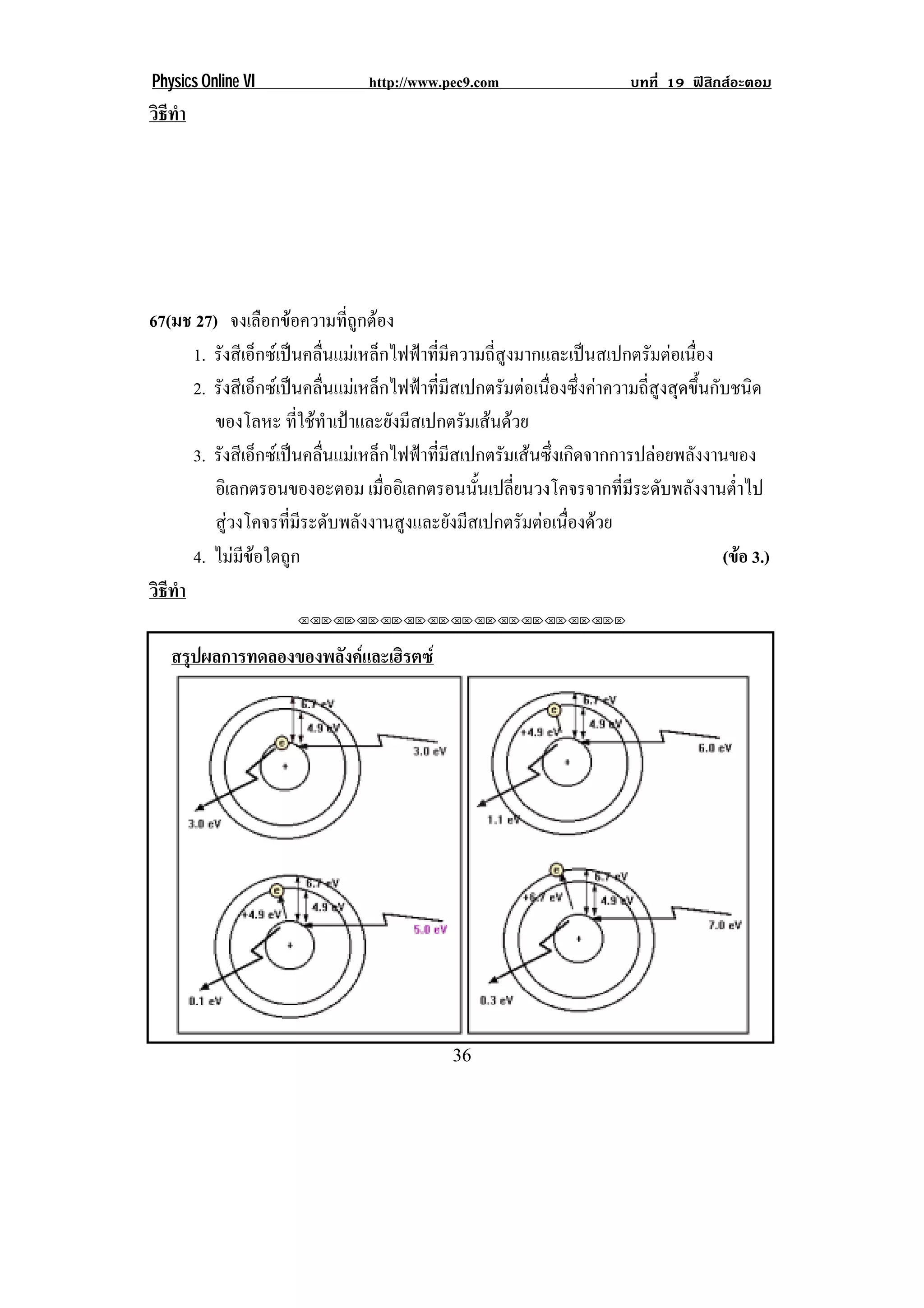 Physics Online VI                 http://www.pec9.com                      บทที่ 19 ฟสิกสอะตอม
วธทา
 ิี ํ




67(มช 27) จงเลอกขอความทถกตอง
                  ื          ่ี ู 
      1. รังสีเอ็กซเปนคลื่นแมเหล็กไฟฟาที่มีความถี่สูงมากและเปนสเปกตรัมตอเนื่อง
      2. รังสีเอ็กซเปนคลื่นแมเหล็กไฟฟาที่มีสเปกตรัมตอเนื่องซึ่งคาความถี่สูงสุดขึ้นกับชนิด
         ของโลหะ ที่ใชทําเปาและยังมีสเปกตรัมเสนดวย
      3. รังสีเอ็กซเปนคลื่นแมเหล็กไฟฟาที่มีสเปกตรัมเสนซึ่งเกิดจากการปลอยพลังงานของ
         อิเลกตรอนของอะตอม เมออเิ ลกตรอนนนเปลยนวงโคจรจากทมระดบพลงงานตาไป
                                     ่ื           ้ั ่ี                  ่ี ี ั ั           ํ่
         สูวงโคจรที่มีระดับพลังงานสูงและยังมีสเปกตรัมตอเนื่องดวย
      4. ไมมีขอใดถูก                                                                    (ขอ 3.)
                                                                                               
วธทา
 ิี ํ
                       !!"!"!"!"!"!"!"!"!"!"!"!"!""



    สรุปผลการทดลองของพลังคและเฮิรตซ




!                                              $)!
 
