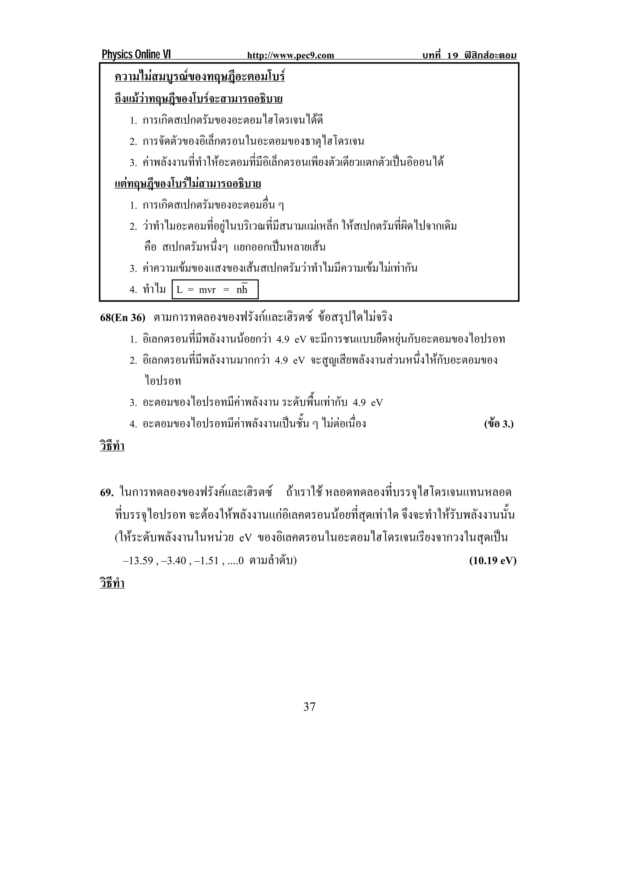 Physics Online VI               http://www.pec9.com                    บทที่ 19 ฟสิกสอะตอม
    ความไมสมบูรณของทฤษฎีอะตอมโบร
    ถึงแมวาทฤษฎีของโบรจะสามารถอธิบาย
            
         1. การเกิดสเปกตรัมของอะตอมไฮโดรเจนไดดี
         2. การจดตวของอเิ ลกตรอนในอะตอมของธาตไฮโดรเจน
                   ั ั           ็                           ุ
         3. คาพลังงานทีทาใหอะตอมทีมอเิ ล็กตรอนเพียงตัวเดียวแตกตัวเปนอิออนได
                           ่ ํ           ่ ี
    แตทฤษฎีของโบรไมสามารถอธบาย
                                  ิ
         1. การเกิดสเปกตรัมของอะตอมอืน ๆ     ่
         2. วาทาไมอะตอมทอยในบรเิ วณทมสนามแมเ หลก ใหสเปกตรัมทีผดไปจากเดิม
                ํ             ่ี ู           ่ี ี            ็       ่ิ
              คือ สเปกตรัมหนึงๆ แยกออกเปนหลายเสน
                                   ่                      
         3. คาความเขมของแสงของเสนสเปกตรมวาทาไมมความเขมไมเ ทากน
                                                   ั  ํ ี         ั
         4. ทําไม L = mvr = nh
68(En 36) ตามการทดลองของฟรังกและเฮิรตซ ขอสรปใดไมจรง
                                           ุ      ิ
        1. อิเลกตรอนทีมพลังงานนอยกวา 4.9 eV จะมการชนแบบยดหยนกบอะตอมของไอปรอท
                       ่ ี                       ี         ื ุ ั
        2. อิเลกตรอนทีมพลังงานมากกวา 4.9 eV จะสญเสยพลงงานสวนหนงใหกบอะตอมของ
                      ่ ี                          ู ี ั         ่ึ  ั
           ไอปรอท
        3. อะตอมของไอปรอทมคาพลงงาน ระดบพนเทากบ 4.9 eV
                              ี ั          ั ้ื  ั
        4. อะตอมของไอปรอทมีคาพลังงานเปนชัน ๆ ไมตอเนอง
                                            ้        ่ื                 (ขอ 3.)
วธทา
 ิี ํ

69. ในการทดลองของฟรงคและเฮรตซ ถาเราใช หลอดทดลองทีบรรจุไฮโดรเจนแทนหลอด
                             ั         ิ                 ่
   ทบรรจไอปรอท จะตองใหพลังงานแกอิเลคตรอนนอยที่สุดเทาใด จึงจะทําใหรับพลังงานนั้น
      ่ี ุ
   (ใหระดับพลังงานในหนวย eV ของอิเลคตรอนในอะตอมไฮโดรเจนเรียงจากวงในสุดเปน
        –13.59 , –3.40 , –1.51 , ....0 ตามลําดับ)                          (10.19 eV)
วธทา
 ิี ํ




!                                            $*!
 