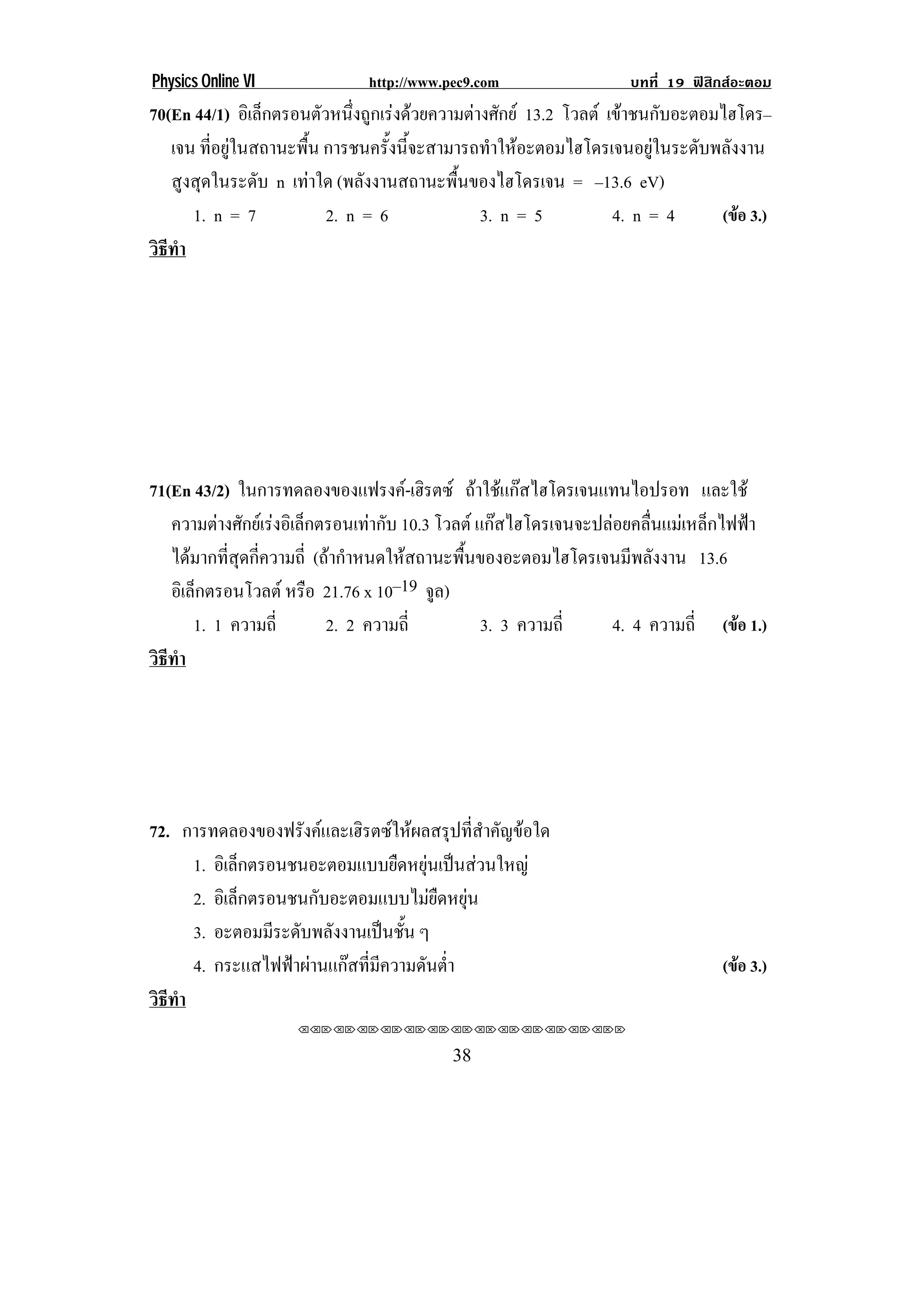 Physics Online VI            http://www.pec9.com                 บทที่ 19 ฟสิกสอะตอม
70(En 44/1) อเิ ลกตรอนตวหนงถกเรงดวยความตางศกย 13.2 โวลต เขาชนกบอะตอมไฮโดร–
                 ็       ั ่ึ ู            ั                   ั
   เจน ที่อยูในสถานะพื้น การชนครงนจะสามารถทาใหอะตอมไฮโดรเจนอยในระดบพลงงาน
                                   ้ั ้ี      ํ                ู   ั ั
   สูงสุดในระดับ n เทาใด (พลังงานสถานะพื้นของไฮโดรเจน = –13.6 eV)
      1. n = 7            2. n = 6           3. n = 5      4. n = 4    (ขอ 3.)
วธทา
 ิี ํ




71(En 43/2) ในการทดลองของแฟรงค-เฮิรตซ ถาใชแกสไฮโดรเจนแทนไอปรอท และใช
                                                    
   ความตางศกยเ รงอเิ ลกตรอนเทากบ 10.3 โวลต แกสไฮโดรเจนจะปลอยคลื่นแมเหล็กไฟฟา
           ั  ็                  ั
   ไดมากที่สุดกี่ความถี่ (ถากําหนดใหสถานะพื้นของอะตอมไฮโดรเจนมีพลังงาน 13.6
   อิเล็กตรอนโวลต หรือ 21.76 x 10–19 จล) ู
       1. 1 ความถี่         2. 2 ความถี่        3. 3 ความถี่   4. 4 ความถี่ (ขอ 1.)
วธทา
 ิี ํ




72. การทดลองของฟรังคและเฮิรตซใหผลสรุปที่สําคัญขอใด
      1. อเิ ลกตรอนชนอะตอมแบบยดหยนเปนสวนใหญ
              ็                   ื ุ  
      2. อเิ ลกตรอนชนกับอะตอมแบบไมยืดหยน
                ็                          ุ
      3. อะตอมมีระดับพลังงานเปนชั้น ๆ
      4. กระแสไฟฟาผานแกสที่มีความดันต่ํา                                   (ขอ 3.)
วธทา
 ิี ํ
                    !!"!"!"!"!"!"!"!"!"!"!"!"!""


!                                        $+!
 