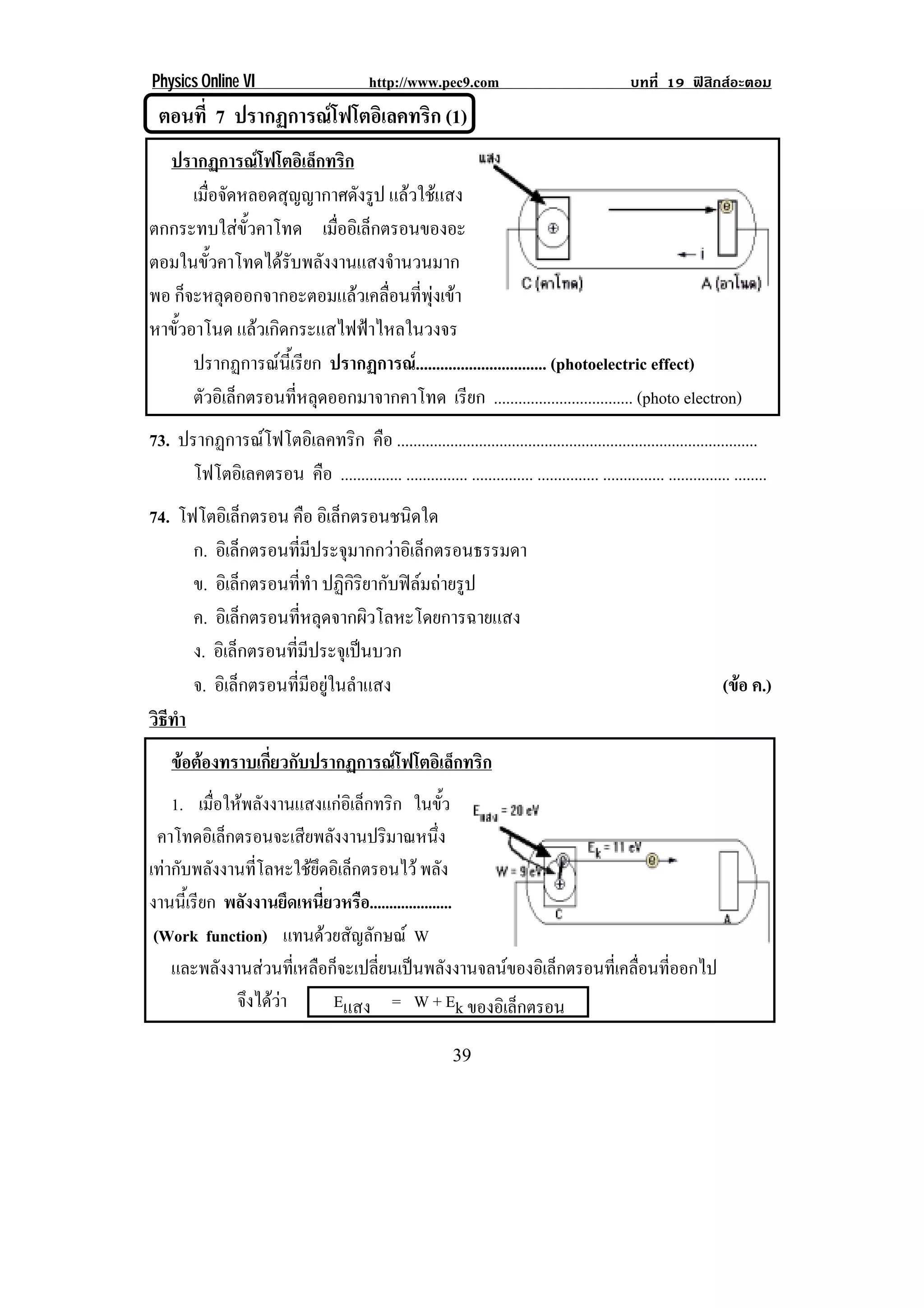 Physics Online VI                            http://www.pec9.com                                    บทที่ 19 ฟสิกสอะตอม
    ตอนที่ 7 ปรากฏการณโฟโตอิเลคทริก (1)
  ปรากฏการณโฟโตอิเล็กทริก
      เมอจดหลอดสญญากาศดงรป แลวใชแสง
         ่ื ั      ุ         ั ู
ตกกระทบใสขั้วคาโทด เมออเิ ลกตรอนของอะ
                          ่ื ็
ตอมในขั้วคาโทดไดรับพลังงานแสงจํานวนมาก
พอ ก็จะหลุดออกจากอะตอมแลวเคลื่อนที่พุงเขา
หาขวอาโนด แลวเกิดกระแสไฟฟาไหลในวงจร
   ้ั
! ! ปรากฏการณนี้เรียก ปรากฏการณ................................ (photoelectric effect)
      ตัวอิเล็กตรอนทีหลุดออกมาจากคาโทด เรียก .................................. (photo electron)
                     ่
73. ปรากฏการณโฟโตอิเลคทริก คือ ........................................................................................
      โฟโตอเิ ลคตรอน คือ ............... ............... ............... ............... ............... ............... ........
74. โฟโตอิเล็กตรอน คือ อเิ ลกตรอนชนดใด
                             ็         ิ
      ก. อเิ ลกตรอนทมประจมากกวาอเิ ลกตรอนธรรมดา
                  ็     ่ี ี   ุ      ็
      ข. อเิ ลกตรอนททา ปฏิกิริยากับฟลมถายรูป
                ็     ่ี ํ
      ค. อิเล็กตรอนที่หลุดจากผิวโลหะโดยการฉายแสง
      ง. อเิ ลกตรอนทมประจเุ ปนบวก
              ็     ่ี ี         
      จ. อิเล็กตรอนที่มีอยูในลําแสง                                                                                   (ขอ ค.)
                                                                                                                         
วธทา
 ิี ํ
     ขอตองทราบเกยวกบปรากฏการณโฟโตอเิ ลกทรก
              ่ี ั                 ็ ิ
    1. เมื่อใหพลังงานแสงแกอิเล็กทริก ในขว           ้ั
  คาโทดอเิ ลกตรอนจะเสยพลงงานปรมาณหนง
            ็           ี ั          ิ             ่ึ
เทากับพลังงานที่โลหะใชยึดอิเล็กตรอนไว พลัง
งานนเ้ี รยก พลังงานยึดเหนี่ยวหรือ.....................
         ี
 (Work function) แทนดวยสัญลักษณ W
    และพลังงานสวนที่เหลือก็จะเปลี่ยนเปนพลังงานจลนของอิเล็กตรอนที่เคลื่อนที่ออกไป
              จึงไดวา     Eแสง = W + Ek ของอิเล็กตรอน

!                                                              $,!
 