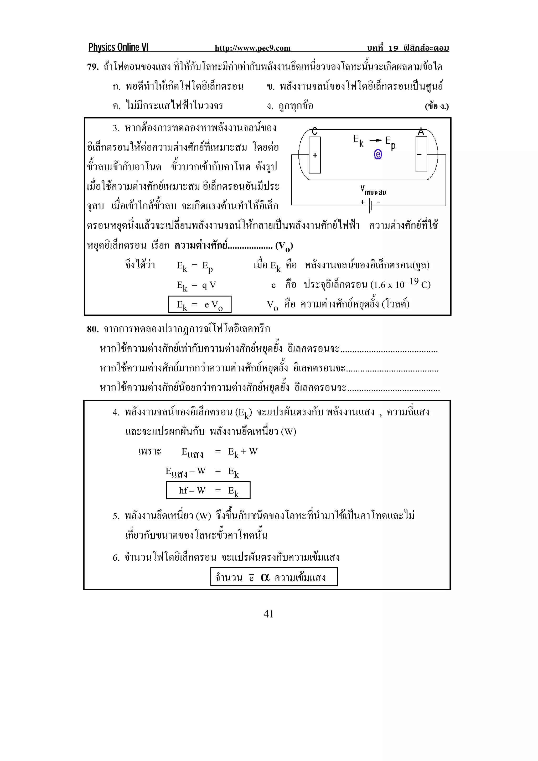 Physics Online VI                    http://www.pec9.com                          บทที่ 19 ฟสิกสอะตอม
79. ถาโฟตอนของแสง ทใหกบโลหะมคาเทากบพลงงานยดเหนยวของโลหะนนจะเกดผลตามขอใด
                       ่ี  ั    ี  ั ั      ึ ่ี          ้ั     ิ       
       ก. พอดทาใหเ กดโฟโตอเิ ลกตรอน
               ี ํ   ิ         ็        ข. พลังงานจลนของโฟโตอิเล็กตรอนเปนศูนย
       ค. ไมมีกระแสไฟฟาในวงจร         ง. ถูกทุกขอ                       (ขอ ง.)
        3. หากตองการทดลองหาพลังงานจลนของ
อิเล็กตรอนใหตอความตางศักยที่เหมาะสม โดยตอ
ขวลบเขากบอาโนด ขั้วบวกเขากับคาโทด ดังรูป
   ้ั      ั
เมื่อใชความตางศักยเหมาะสม อเิ ลกตรอนอนมประ
                                  ็         ั ี
จลบ เมื่อเขาใกลขั้วลบ จะเกดแรงตานทาใหอเิ ลก
 ุ                           ิ       ํ  ็
ตรอนหยุดนิ่งแลวจะเปลี่ยนพลังงานจลนใหกลายเปนพลังงานศักยไฟฟา ความตางศักยที่ใช
หยดอเิ ลกตรอน เรียก ความตางศักย. .................. (Vo)
      ุ ็
            จงไดวา
              ึ       Ek = E p             เมือ Ek คือ พลงงานจลนของอเิ ลกตรอน(จล)
                                                 ่           ั                  ็      ู
                        Ek = q V                    e คือ ประจุอเิ ล็กตรอน (1.6 x 10–19 C)
                        Ek = e Vo                  Vo คือ ความตางศักยหยุดยั้ง (โวลต)
80. จากการทดลองปรากฏการณโฟโตอิเลคทริก
   หากใชความตางศักยเทากับความตางศักยหยุดยั้ง อเิ ลคตรอนจะ.........................................
   หากใชความตางศักยมากกวาความตางศักยหยุดยั้ง อเิ ลคตรอนจะ.......................................
   หากใชความตางศักยนอยกวาความตางศักยหยุดยั้ง อเิ ลคตรอนจะ.......................................
       4. พลงงานจลนของอเิ ลกตรอน (Ek) จะแปรผนตรงกบ พลังงานแสง , ความถี่แสง
            ั               ็                 ั ั
          และจะแปรผกผันกับ พลังงานยึดเหนี่ยว (W)
              เพราะ Eแสง = Ek + W
                   Eแสง – W = Ek
                       hf – W = Ek
       5. พลังงานยึดเหนี่ยว (W) จึงขึ้นกับชนิดของโลหะที่นํามาใชเปนคาโทดและไม
          เกี่ยวกับขนาดของโลหะขั้วคาโทดนั้น
       6. จํานวนโฟโตอิเล็กตรอน จะแปรผนตรงกบความเขมแสง
                                      ั   ั       
                              จํานวน e α ความเขมแสง

!                                                   '"!
 