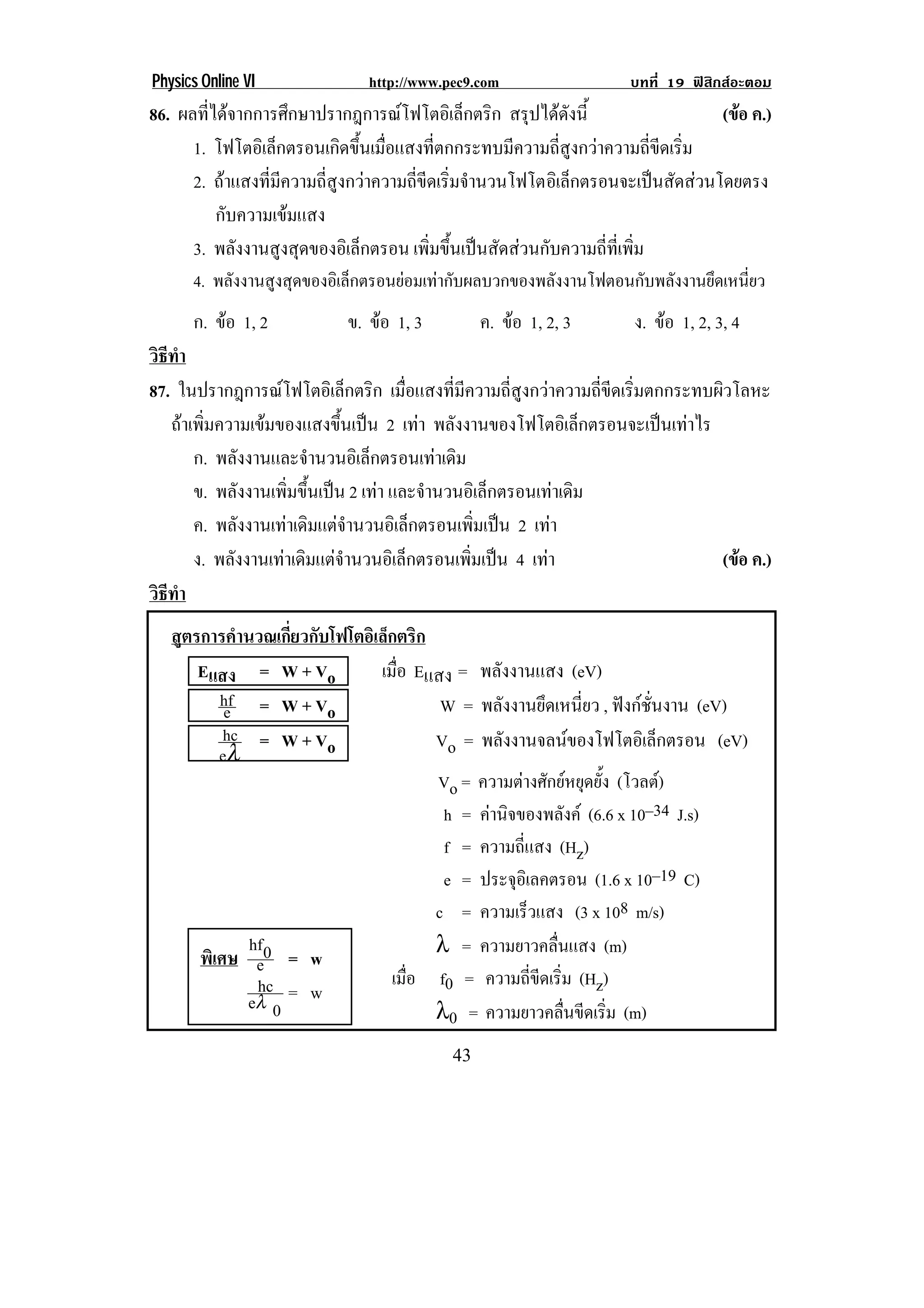 Physics Online VI              http://www.pec9.com                   บทที่ 19 ฟสิกสอะตอม
86. ผลที่ไดจากการศึกษาปรากฎการณโฟโตอิเล็กตริก สรุปไดดังนี้                      (ขอ ค.)
                                                                                     
      1. โฟโตอเิ ลกตรอนเกดขนเมอแสงทตกกระทบมความถสงกวาความถขดเรม
                   ็         ิ ้ึ ่ื        ่ี          ี     ่ี ู        ่ี ี ่ิ
      2. ถาแสงที่มีความถี่สูงกวาความถี่ขีดเริ่มจํานวนโฟโตอิเล็กตรอนจะเปนสัดสวนโดยตรง
          กับความเขมแสง
      3. พลังงานสูงสุดของอิเล็กตรอน เพิ่มขึ้นเปนสัดสวนกับความถี่ที่เพิ่ม
       4. พลังงานสูงสุดของอิเล็กตรอนยอมเทากับผลบวกของพลังงานโฟตอนกับพลังงานยึดเหนียว
                                                                                    ่
       ก. ขอ 1, 2          ข. ขอ 1, 3          ค. ขอ 1, 2, 3       ง. ขอ 1, 2, 3, 4
วธทา
 ิี ํ
87. ในปรากฎการณโฟโตอเิ ลกตรก เมื่อแสงที่มีความถี่สูงกวาความถี่ขีดเริ่มตกกระทบผิวโลหะ
                             ็ ิ
   ถาเพิ่มความเขมของแสงขึ้นเปน 2 เทา พลงงานของโฟโตอเิ ลกตรอนจะเปนเทาไร
                                            ั                   ็        
       ก. พลงงานและจานวนอเิ ลกตรอนเทาเดม
                 ั        ํ       ็            ิ
       ข. พลังงานเพิ่มขึ้นเปน 2 เทา และจานวนอเิ ลกตรอนเทาเดม
                                           ํ          ็      ิ
       ค. พลงงานเทาเดมแตจานวนอเิ ลกตรอนเพมเปน 2 เทา
               ั        ิ ํ            ็          ่ิ    
       ง. พลงงานเทาเดมแตจานวนอเิ ลกตรอนเพมเปน 4 เทา
             ั         ิ ํ           ็          ่ิ                         (ขอ ค.)
                                                                                  
วธทา
 ิี ํ
    สูตรการคํานวณเกี่ยวกับโฟโตอิเล็กตริก
        Eแสง = W + Vo            เมือ Eแสง = พลังงานแสง (eV)
                                    ่
           hf = W + V
            e                             W = พลังงานยึดเหนี่ยว , ฟงกชั่นงาน (eV)
                          o
            hc = W + V                   Vo = พลงงานจลนของโฟโตอเิ ลกตรอน (eV)
                                                 ั                       ็
           eλ             o
                                         Vo = ความตางศักยหยุดยั้ง (โวลต)
                                          h = คานจของพลงค (6.6 x 10–34 J.s)
                                                ิ            ั
                                          f = ความถี่แสง (Hz)
                                          e = ประจุอิเลคตรอน (1.6 x 10–19 C)
                                         c = ความเร็วแสง (3 x 108 m/s)
               hf                        λ = ความยาวคลื่นแสง (m)
        พิเศษ e0 = w
                hc = w!            เมื่อ f0 = ความถี่ขีดเริ่ม (Hz)
              eλ 0                       λ0 = ความยาวคลนขดเรม (m)
                                                            ่ื ี ่ิ
!                                          '$!
 