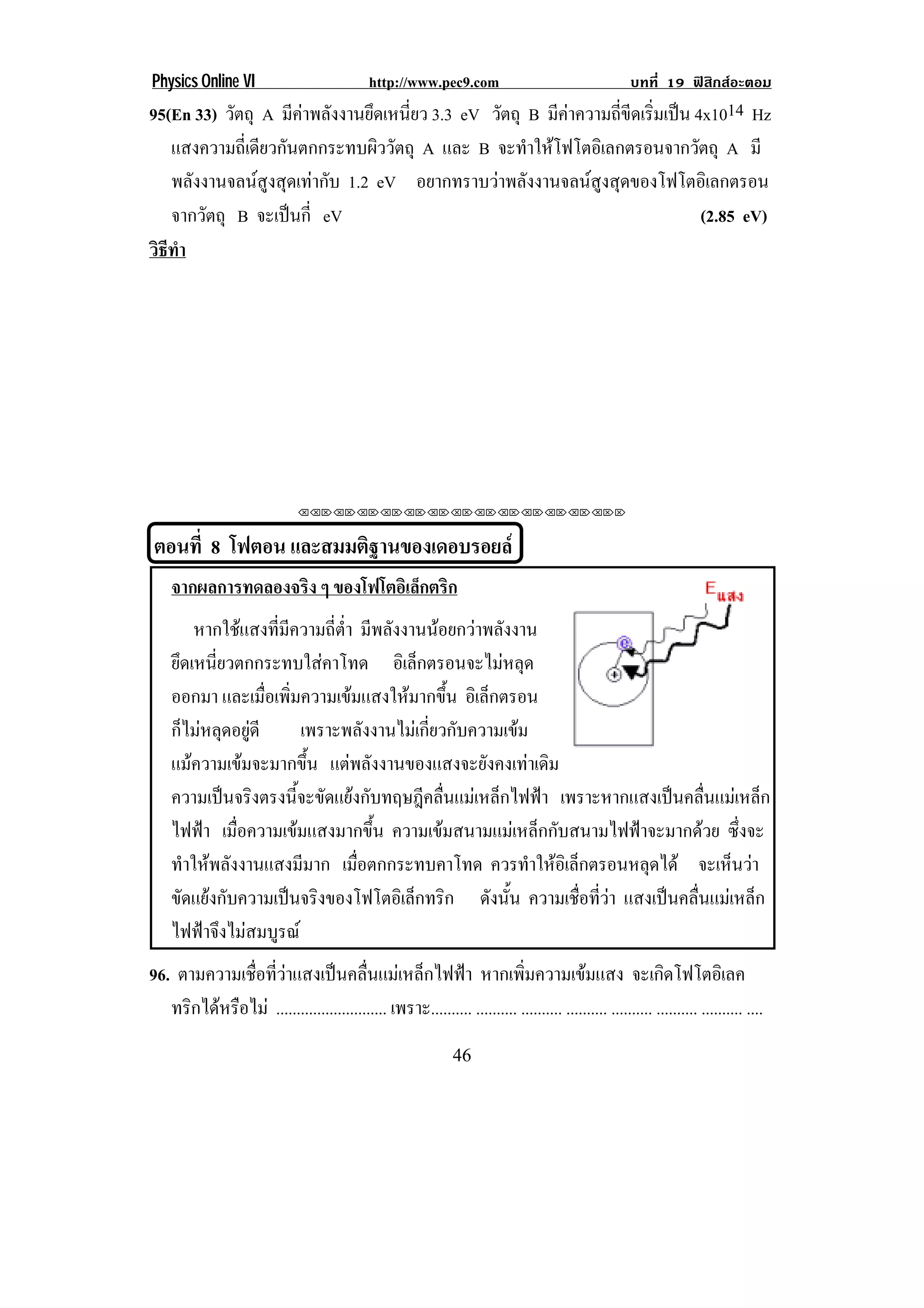 Physics Online VI                             http://www.pec9.com                                    บทที่ 19 ฟสิกสอะตอม
95(En 33) วัตถุ A มีคาพลังงานยึดเหนี่ยว 3.3 eV วัตถุ B มีคาความถี่ขีดเริ่มเปน 4x1014 Hz
   แสงความถี่เดียวกันตกกระทบผิววัตถุ A และ B จะทําใหโฟโตอิเลกตรอนจากวัตถุ A มี
   พลังงานจลนสูงสุดเทากับ 1.2 eV อยากทราบวาพลงงานจลนสงสดของโฟโตอเิ ลกตรอน
                                                  ั            ู ุ
   จากวตถุ B จะเปนกี่ eV
        ั                                                                         (2.85 eV)
วธทา
 ิี ํ




                               !!"!"!"!"!"!"!"!"!"!"!"!"!""



    ตอนที่ 8 โฟตอน และสมมติฐานของเดอบรอยล
     จากผลการทดลองจริง ๆ ของโฟโตอเิ ลกตรก
                                     ็ ิ
         หากใชแสงที่มีความถี่ต่ํา มีพลังงานนอยกวาพลังงาน
     ยึดเหนี่ยวตกกระทบใสคาโทด อเิ ลกตรอนจะไมหลด
                                           ็           ุ
     ออกมา และเมื่อเพิ่มความเขมแสงใหมากขึ้น อิเล็กตรอน
     ก็ไมหลุดอยูดี    เพราะพลังงานไมเกี่ยวกับความเขม
                                                                                    !
     แมความเขมจะมากขึ้น แตพลังงานของแสงจะยังคงเทาเดิม
     ความเปนจริงตรงนี้จะขัดแยงกับทฤษฎีคลื่นแมเหล็กไฟฟา เพราะหากแสงเปนคลื่นแมเหล็ก
     ไฟฟา เมื่อความเขมแสงมากขึ้น ความเขมสนามแมเหล็กกับสนามไฟฟาจะมากดวย ซึ่งจะ
     ทําใหพลังงานแสงมีมาก เมื่อตกกระทบคาโทด ควรทาใหอเิ ลกตรอนหลดได จะเหนวา
                                                          ํ  ็         ุ        ็ 
     ขัดแยงกับความเปนจริงของโฟโตอิเล็กทริก ดังนัน ความเชอทวา แสงเปนคลื่นแมเหล็ก
                                                        ้       ่ื ่ี 
     ไฟฟาจึงไมสมบูรณ
96. ตามความเชื่อที่วาแสงเปนคลื่นแมเหล็กไฟฟา หากเพิ่มความเขมแสง จะเกดโฟโตอเิ ลค                      ิ
   ทรกไดหรอไม ........................... เพราะ.......... .......... .......... .......... .......... .......... .......... ....
     ิ  ื
!                                                              ')!
 