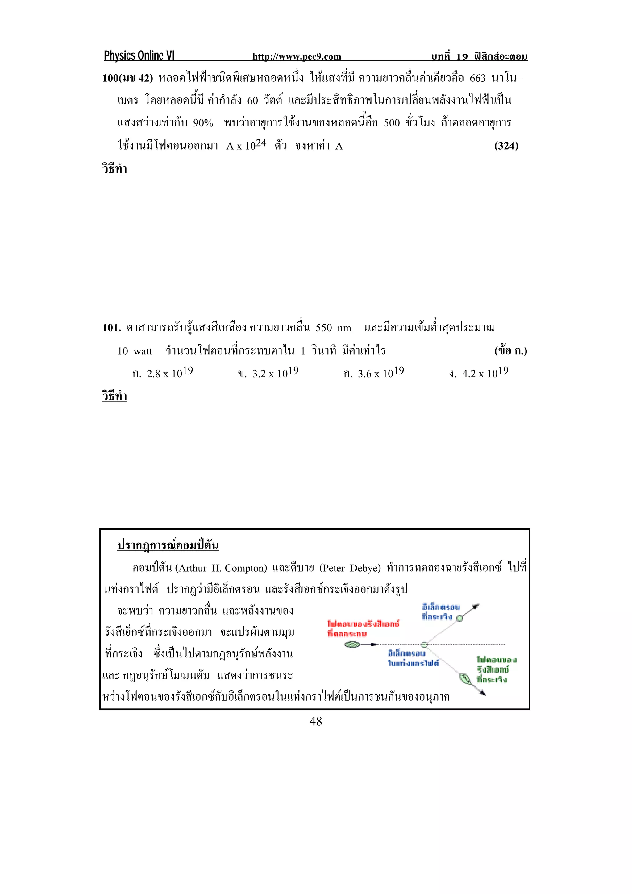 Physics Online VI              http://www.pec9.com                   บทที่ 19 ฟสิกสอะตอม
100(มช 42) หลอดไฟฟาชนดพเิ ศษหลอดหนง ใหแสงที่มี ความยาวคลนคาเดียวคอ 663 นาโน–
                        ิ              ่ึ                   ่ื       ื
   เมตร โดยหลอดนมี คากําลัง 60 วัตต และมีประสิทธิภาพในการเปลี่ยนพลังงานไฟฟาเปน
                    ้ี
   แสงสวางเทากับ 90% พบวาอายุการใชงานของหลอดนี้คือ 500 ชวโมง ถาตลอดอายุการ
                                                               ่ั
   ใชงานมโฟตอนออกมา A x 1024 ตัว จงหาคา A
       ี                                                                     (324)
วธทา
 ิี ํ




101. ตาสามารถรับรูแสงสีเหลือง ความยาวคลื่น 550 nm และมีความเขมต่ําสุดประมาณ
   10 watt จานวนโฟตอนทกระทบตาใน 1 วินาที มคาเทาไร
               ํ            ่ี                    ี                           (ขอ ก.)
                                                                                  
      ก. 2.8 x 1019         ข. 3.2 x 1019        ค. 3.6 x 1019        ง. 4.2 x 1019
วธทา
 ิี ํ




    ปรากฎการณคอมปตัน
         คอมปตน (Arthur H. Compton) และดีบาย (Peter Debye) ทําการทดลองฉายรังสีเอกซ ไปที่
                 ั
แทงกราไฟต ปรากฎวามีอเิ ล็กตรอน และรังสีเอกซกระเจิงออกมาดังรูป
      
      จะพบวา ความยาวคลื่น และพลังงานของ
รงสเี อกซทกระเจงออกมา จะแปรผนตามมม
 ั ็  ่ี           ิ             ั     ุ
ทีกระเจิง ซงเปนไปตามกฎอนรกษพลงงาน
  ่            ่ึ            ุั  ั
และ กฎอนุรกษโมเมนตัม แสดงวาการชนระ
             ั
หวางโฟตอนของรงสเี อกซกบอเิ ลกตรอนในแทงกราไฟตเ ปนการชนกนของอนภาค
                     ั   ั ็                              ั      ุ                 !

!                                          '+!
 