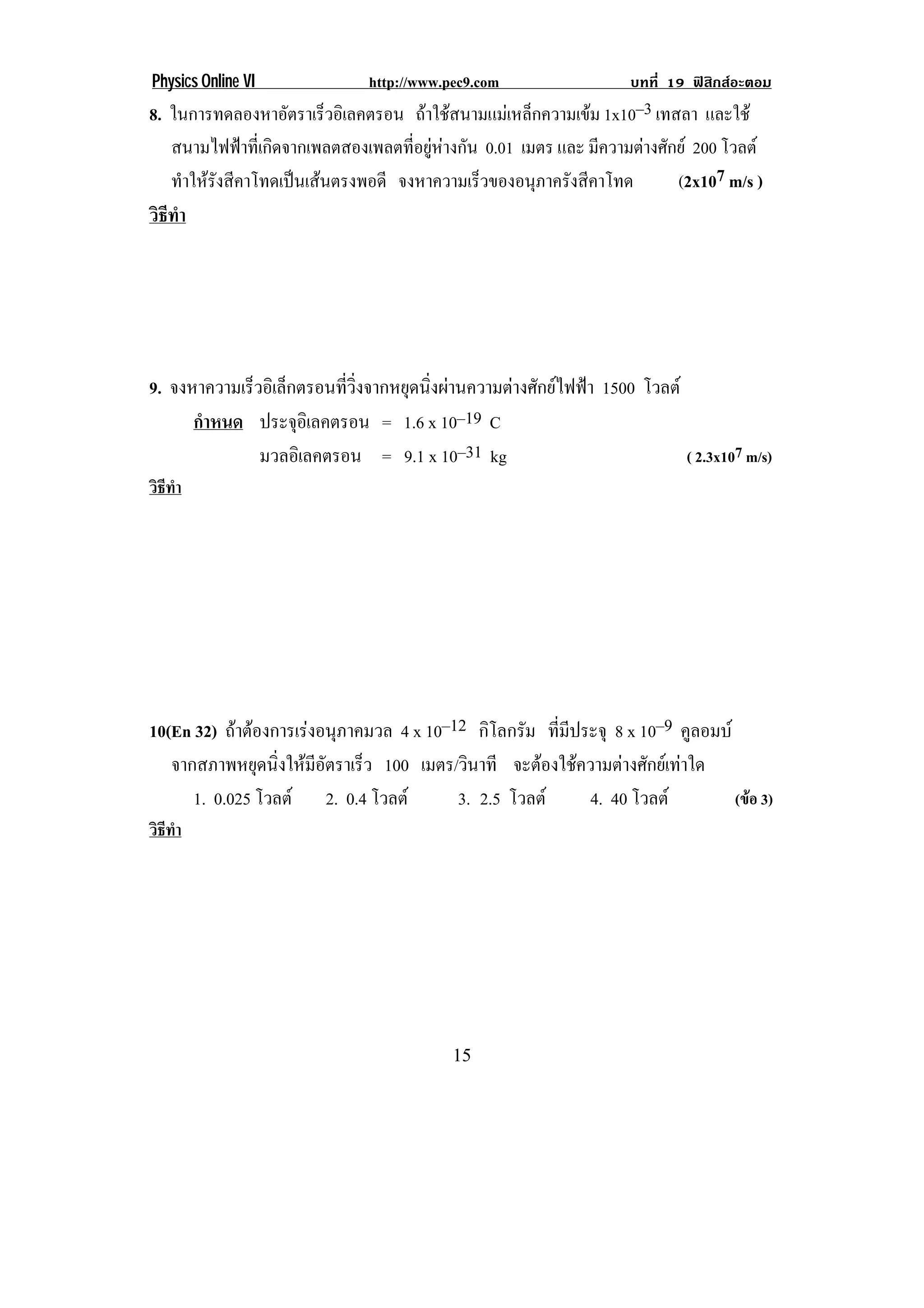 Physics Online VI               http://www.pec9.com                   บทที่ 19 ฟสิกสอะตอม
8. ในการทดลองหาอัตราเร็วอิเลคตรอน ถาใชสนามแมเหล็กความเขม 1x10–3 เทสลา และใช
   สนามไฟฟาที่เกิดจากเพลตสองเพลตที่อยูหางกัน 0.01 เมตร และ มีความตางศักย 200 โวลต
   ทําใหรังสีคาโทดเปนเสนตรงพอดี จงหาความเรวของอนภาครงสคาโทด
                                               ็       ุ ั ี               (2x107 m/s )
วธทา
 ิี ํ




9. จงหาความเร็วอิเล็กตรอนที่วิ่งจากหยุดนิ่งผานความตางศักยไฟฟา 1500 โวลต
      กําหนด ประจอเิ ลคตรอน = 1.6 x 10–19 C
                     ุ
               มวลอิเลคตรอน = 9.1 x 10–31 kg                                 ( 2.3x107 m/s)
วิธทา
   ี ํ




10(En 32) ถาตองการเรงอนภาคมวล 4 x 10–12 กิโลกรัม ที่มีประจุ 8 x 10–9 คูลอมบ
                     ุ
   จากสภาพหยดนงใหมอตราเรว 100 เมตร/วินาที จะตองใชความตางศักยเทาใด
                ุ ่ิ  ี ั ็
      1. 0.025 โวลต 2. 0.4 โวลต     3. 2.5 โวลต      4. 40 โวลต          (ขอ 3)
วิธทา
   ี ํ




!                                           "(!
 