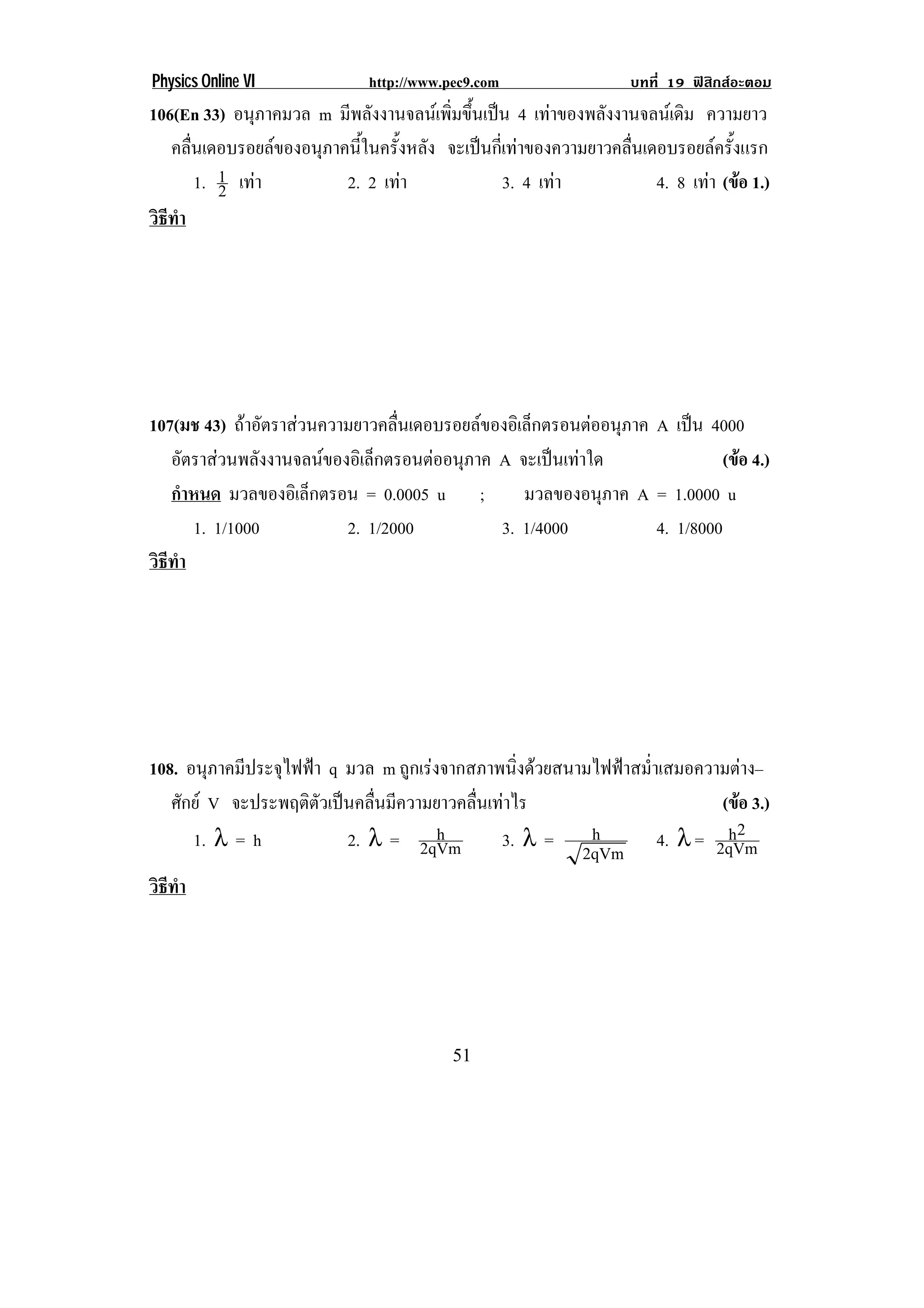 Physics Online VI            http://www.pec9.com                บทที่ 19 ฟสิกสอะตอม
106(En 33) อนภาคมวล m มีพลังงานจลนเพิ่มขึ้นเปน 4 เทาของพลังงานจลนเดิม ความยาว
                ุ
   คลนเดอบรอยลของอนภาคนในครงหลง จะเปนกเ่ี ทาของความยาวคลนเดอบรอยลครงแรก
      ่ื           ุ    ้ี   ้ั ั                            ่ื          ้ั
         1. 1 เทา
            2         2. 2 เทา               3. 4 เทา           4. 8 เทา (ขอ 1.)
                                                                           
วธทา
 ิี ํ




107(มช 43) ถาอตราสวนความยาวคลนเดอบรอยลของอเิ ลกตรอนตออนภาค A เปน 4000
                  ั             ่ื             ็      ุ         
   อตราสวนพลงงานจลนของอเิ ลกตรอนตออนภาค A จะเปนเทาใด
      ั        ั           ็      ุ                               (ขอ 4.)
                                                                         
   กําหนด มวลของอเิ ลกตรอน = 0.0005 u ;
                     ็                         มวลของอนภาค A = 1.0000 u
                                                       ุ
       1. 1/1000         2. 1/2000        3. 1/4000          4. 1/8000
วธทา
 ิี ํ




108. อนุภาคมีประจุไฟฟา q มวล m ถูกเรงจากสภาพนิ่งดวยสนามไฟฟาสม่ําเสมอความตาง–
   ศักย V จะประพฤติตัวเปนคลื่นมีความยาวคลื่นเทาไร                        (ขอ 3.)
                                                                              
      1. λ = h            2. λ = 2qVm  h        3. λ =    h                  h2
                                                                    4. λ = 2qVm
                                                         2qVm
วธทา
 ิี ํ




!                                        ("!
 