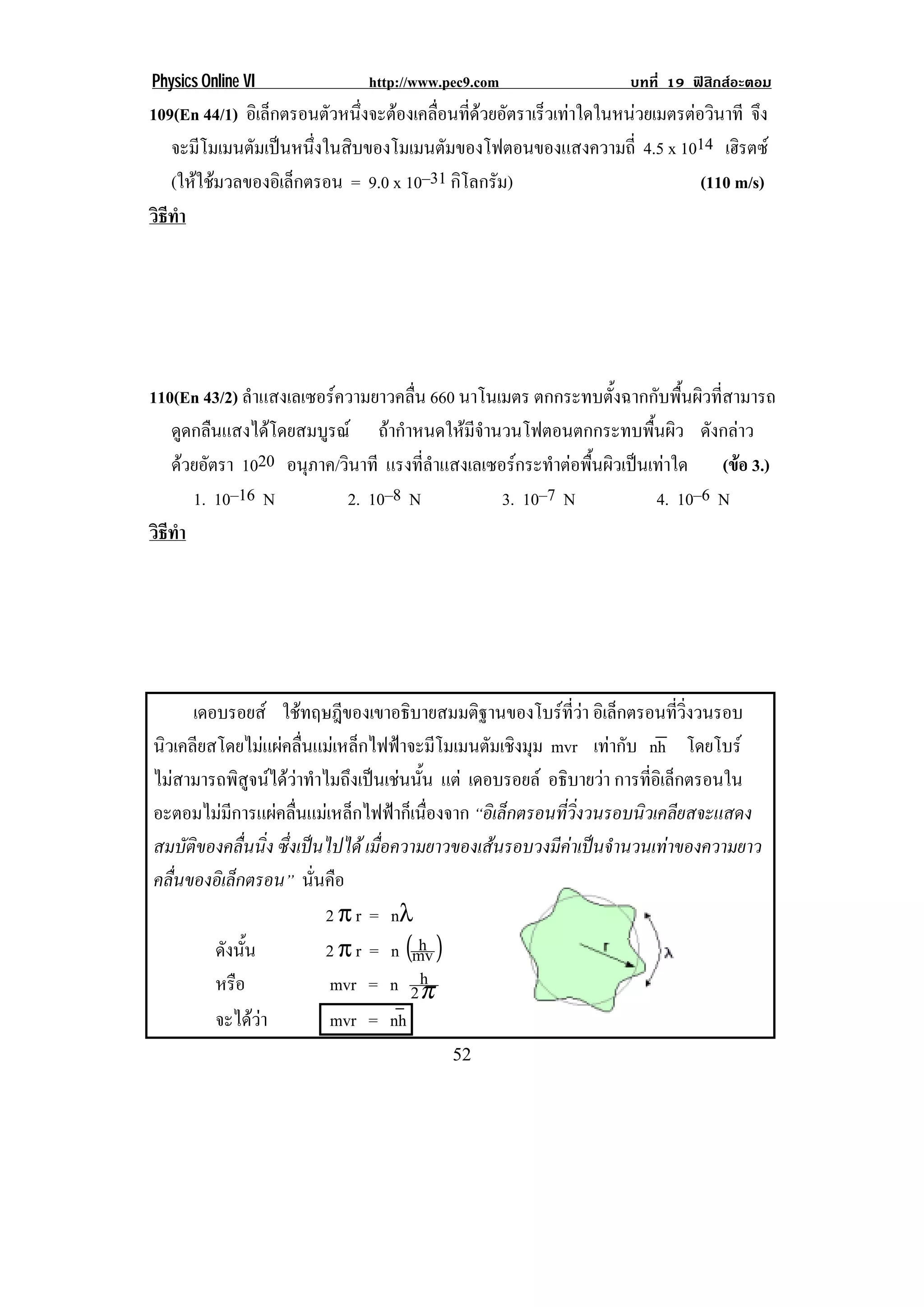 Physics Online VI             http://www.pec9.com                 บทที่ 19 ฟสิกสอะตอม
109(En 44/1) อิเล็กตรอนตัวหนึงจะตองเคลือนทีดวยอัตราเร็วเทาใดในหนวยเมตรตอวินาที จง
                             ่          ่ ่                                        ึ
   จะมโมเมนตมเปนหนงในสบของโมเมนตมของโฟตอนของแสงความถ่ี 4.5 x 1014 เฮิรตซ
       ี      ั  ่ึ       ิ             ั
   (ใหใชมวลของอิเล็กตรอน = 9.0 x 10–31 กิโลกรัม)                          (110 m/s)
วธทา
 ิี ํ




110(En 43/2) ลําแสงเลเซอรความยาวคลื่น 660 นาโนเมตร ตกกระทบตั้งฉากกับพื้นผิวที่สามารถ
   ดดกลนแสงไดโดยสมบรณ ถากําหนดใหมีจํานวนโฟตอนตกกระทบพื้นผิว ดังกลาว
       ู ื             ู
   ดวยอตรา 1020 อนุภาค/วินาที แรงทลาแสงเลเซอรกระทาตอพนผวเปนเทาใด (ขอ 3.)
       ั                             ่ี ํ            ํ  ้ื ิ                
        1. 10–16 N         2. 10–8 N            3. 10–7 N          4. 10–6 N
วธทา
 ิี ํ




      เดอบรอยส ใชทฤษฎีของเขาอธิบายสมมติฐานของโบรที่วา อเิ ลกตรอนทวงวนรอบ
                                                                   ็         ่ี ่ิ
นิวเคลียสโดยไมแผคลื่นแมเหล็กไฟฟาจะมีโมเมนตัมเชิงมุม mvr เทากับ nh โดยโบร
ไมสามารถพิสูจนไดวาทําไมถึงเปนเชนนั้น แต เดอบรอยล อธิบายวา การทอเิ ลกตรอนใน
                                                                       ่ี ็
อะตอมไมมีการแผคลื่นแมเหล็กไฟฟาก็เนื่องจาก “อเิ ลกตรอนทวงวนรอบนวเคลยสจะแสดง
                                                    ็      ่ี ่ิ      ิ ี
สมบัติของคลื่นนิ่ง ซึ่งเปนไปได เมอความยาวของเสนรอบวงมคาเปนจานวนเทาของความยาว
                                    ่ื                   ี  ํ           
คลนของอเิ ลกตรอน” นนคอ
   ่ื       ็             ่ั ื
                             2 π r = nλ
         ดังนัน
              ้              2 π r = n (mv )
                                         h
         หรือ                 mvr = n 2 hπ
                                                                             !
         จะไดวา             mvr = nh
!                                         (#!
 