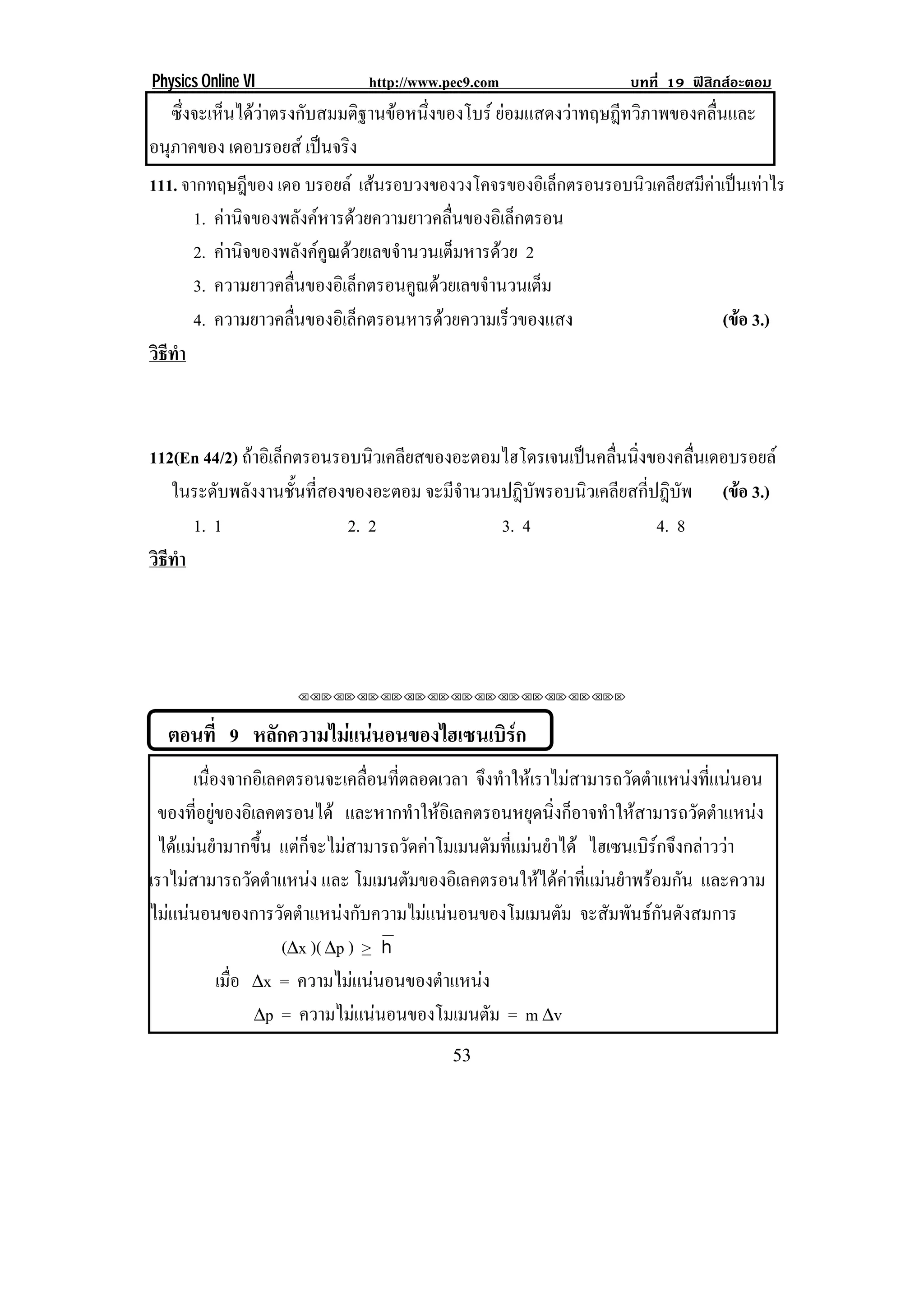 Physics Online VI             http://www.pec9.com                 บทที่ 19 ฟสิกสอะตอม
    ซงจะเหนไดวาตรงกบสมมตฐานขอหนงของโบร ยอมแสดงวาทฤษฎีทวิภาพของคลื่นและ
     ่ึ   ็      ั      ิ  ่ึ
อนภาคของ เดอบรอยส เปนจรง
  ุ                   ิ
111. จากทฤษฎีของ เดอ บรอยล เสนรอบวงของวงโคจรของอเิ ลกตรอนรอบนวเคลยสมคาเปนเทาไร
                                                         ็   ิ ี ี  
       1. คานจของพลงคหารดวยความยาวคลนของอเิ ลกตรอน
             ิ        ั                 ่ื         ็
       2. คานจของพลงคคณดวยเลขจานวนเตมหารดวย 2
            ิ        ั ู        ํ          ็   
       3. ความยาวคลนของอเิ ลกตรอนคณดวยเลขจานวนเตม
                   ่ื        ็       ู         ํ       ็
       4. ความยาวคลนของอเิ ลกตรอนหารดวยความเรวของแสง
                   ่ื          ็                   ็                  (ขอ 3.)
                                                                         
วธทา
 ิี ํ



112(En 44/2) ถาอเิ ลกตรอนรอบนวเคลยสของอะตอมไฮโดรเจนเปนคลนนงของคลนเดอบรอยล
               ็              ิ ี                       ่ื ่ิ          ่ื
   ในระดับพลังงานชั้นที่สองของอะตอม จะมีจํานวนปฎิบัพรอบนิวเคลียสกี่ปฎิบัพ (ขอ 3.)
                                                                            
      1. 1                 2. 2               3. 4                  4. 8
วธทา
 ิี ํ




                    !!"!"!"!"!"!"!"!"!"!"!"!"!""



    ตอนที่ 9 หลักความไมแนนอนของไฮเซนเบิรก
                                          
       เนองจากอเิ ลคตรอนจะเคลอนทตลอดเวลา จงทาใหเ ราไมสามารถวดตาแหนงทแนนอน
          ่ื                        ่ื ่ี       ึ ํ                ั ํ        ่ี 
 ของทีอยูของอิเลคตรอนได และหากทําใหอิเลคตรอนหยุดนิ่งก็อาจทําใหสามารถวัดตําแหนง
        ่ 
 ไดแมนยํามากขึ้น แตก็จะไมสามารถวัดคาโมเมนตัมที่แมนยําได ไฮเซนเบิรกจึงกลาววา
เราไมสามารถวดตาแหนง และ โมเมนตัมของอิเลคตรอนใหไดคาทีแมนยําพรอมกัน และความ
                 ั ํ                                        ่
ไมแนนอนของการวดตาแหนงกบความไมแนนอนของโมเมนตม จะสัมพันธกันดังสมการ
                    ั ํ       ั                       ั
                      (∆x )( ∆p ) > h
             เมือ ∆x = ความไมแนนอนของตาแหนง
                ่                         ํ 
                   ∆p = ความไมแนนอนของโมเมนตม = m ∆v
                                               ั
!                                         ($!
 