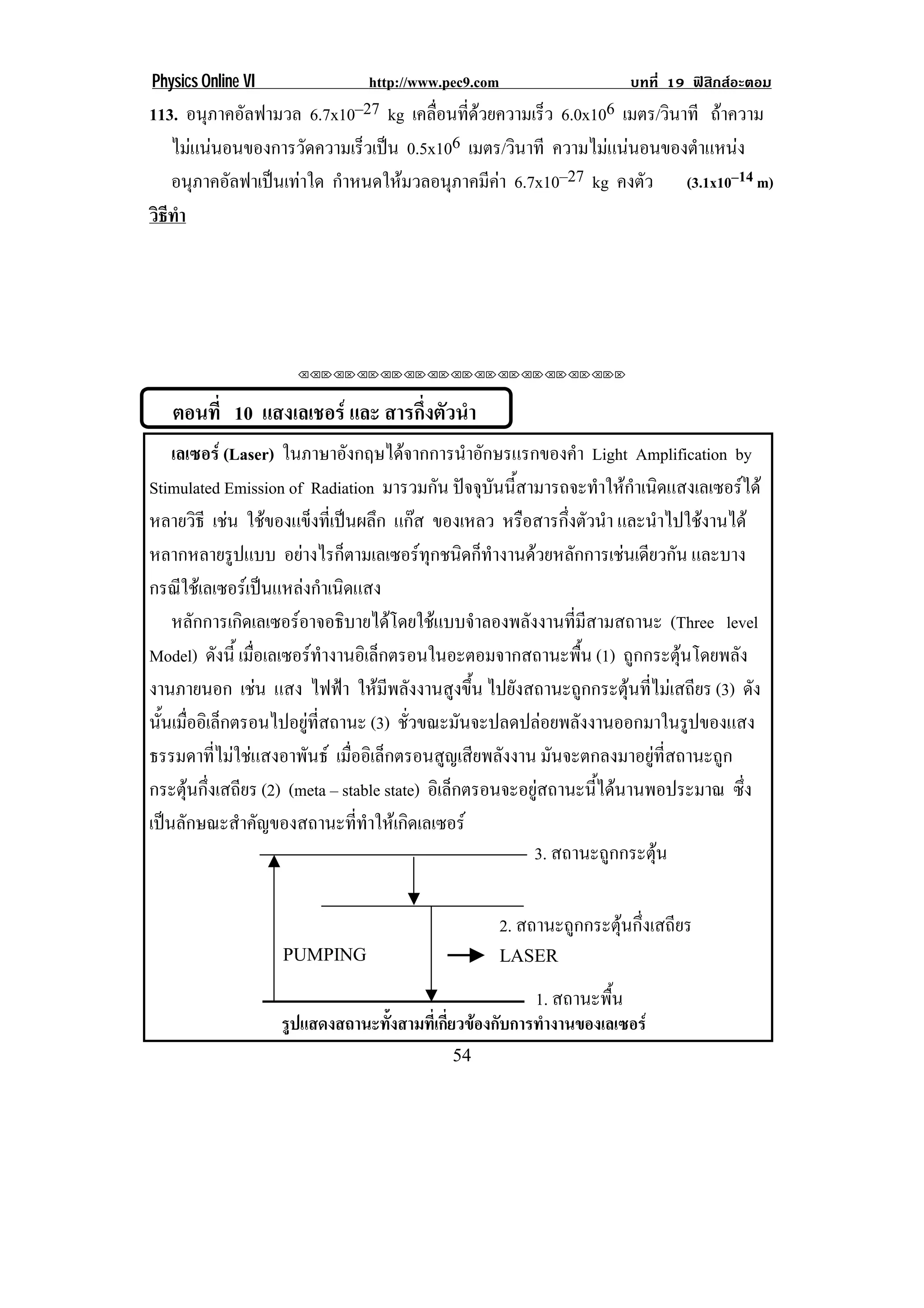 Physics Online VI               http://www.pec9.com                       บทที่ 19 ฟสิกสอะตอม
113. อนภาคอลฟามวล 6.7x10–27 kg เคลือนทีดวยความเร็ว 6.0x106 เมตร/วินาที ถาความ
        ุ ั                        ่ ่
   ไมแนนอนของการวดความเรวเปน 0.5x106 เมตร/วินาที ความไมแนนอนของตาแหนง
                ั      ็                                        ํ     
   อนภาคอลฟาเปนเทาใด กําหนดใหมวลอนุภาคมีคา 6.7x10–27 kg คงตัว (3.1x10–14 m)
       ุ ั     
วธทา
 ิี ํ




                      !!"!"!"!"!"!"!"!"!"!"!"!"!""



    ตอนที่ 10 แสงเลเชอร และ สารกึ่งตัวนํา
    เลเซอร (Laser) ในภาษาอังกฤษไดจากการนําอักษรแรกของคํา Light Amplification by
Stimulated Emission of Radiation มารวมกัน ปจจุบันนี้สามารถจะทําใหกําเนิดแสงเลเซอรได
หลายวิธี เชน ใชของแข็งที่เปนผลึก แกส ของเหลว หรอสารกงตวนา และนําไปใชงานได
                                                       ื      ่ึ ั ํ
หลากหลายรูปแบบ อยางไรก็ตามเลเซอรทุกชนิดก็ทํางานดวยหลักการเชนเดียวกัน และบาง
กรณใชเ ลเซอรเ ปนแหลงกาเนดแสง
      ี                 ํ ิ
    หลักการเกิดเลเซอรอาจอธิบายไดโดยใชแบบจําลองพลังงานที่มีสามสถานะ (Three level
Model) ดงน้ี เมอเลเซอรทางานอเิ ลกตรอนในอะตอมจากสถานะพน (1) ถูกกระตุนโดยพลัง
           ั     ่ื         ํ      ็                             ้ื
งานภายนอก เชน แสง ไฟฟา ใหมีพลังงานสูงขึ้น ไปยังสถานะถูกกระตุนที่ไมเสถียร (3) ดัง
                    
นนเมออเิ ลกตรอนไปอยทสถานะ (3) ชั่วขณะมันจะปลดปลอยพลังงานออกมาในรูปของแสง
  ้ั ่ื ็                ู ่ี
ธรรมดาที่ไมใชแสงอาพันธ เมออเิ ลกตรอนสญเสยพลงงาน มันจะตกลงมาอยูที่สถานะถูก
                                ่ื ็           ู ี ั
กระตุนกึ่งเสถียร (2) (meta – stable state) อิเล็กตรอนจะอยูสถานะนี้ไดนานพอประมาณ ซึ่ง
เปนลักษณะสําคัญของสถานะที่ทําใหเกิดเลเซอร
                                                          3. สถานะถูกกระตุน

                                                      2. สถานะถูกกระตุนกึ่งเสถียร
                    67869:;!                          <=>4?!

                                                           1. สถานะพื้น
                    รูปแสดงสถานะทังสามทีเ่ กียวของกับการทํางานของเลเซอร
                                  ้          ่
!                                           ('!
 