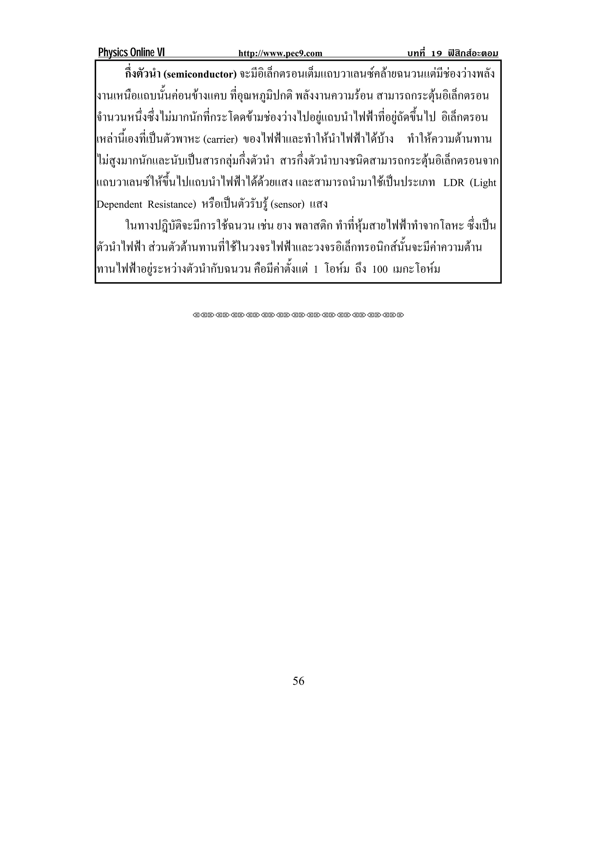 Physics Online VI              http://www.pec9.com                   บทที่ 19 ฟสิกสอะตอม
        กึ่งตัวนํา (semiconductor) จะมีอิเล็กตรอนเต็มแถบวาเลนซคลายฉนวนแตมีชองวางพลัง!
งานเหนือแถบนันคอนขางแคบ ทอณหภมปกติ พลงงานความรอน สามารถกระตุนอิเล็กตรอน!
                   ้              ่ี ุ ู ิ          ั                           
จํานวนหนึ่งซึ่งไมมากนักที่กระโดดขามชองวางไปอยูแถบนําไฟฟาที่อยูถัดขึ้นไป อิเล็กตรอน
เหลานเ้ี องทเ่ี ปนตวพาหะ (carrier) ของไฟฟาและทําใหนําไฟฟาไดบาง ทําใหความตานทาน
                 ั
ไมสูงมากนักและนับเปนสารกลุมกึ่งตัวนํา สารกงตวนาบางชนดสามารถกระตนอเิ ลกตรอนจาก
                                                 ่ึ ั ํ       ิ              ุ ็
แถบวาเลนซใหขึ้นไปแถบนําไฟฟาไดดวยแสง และสามารถนํามาใชเปนประเภท LDR (Light
Dependent Resistance) หรือเปนตัวรับรู (sensor) แสง
        ในทางปฎิบัติจะมีการใชฉนวน เชน ยาง พลาสติก ทําที่หุมสายไฟฟาทําจากโลหะ ซึ่งเปน
                                          
ตัวนําไฟฟา สวนตัวตานทานที่ใชในวงจรไฟฟาและวงจรอิเล็กทรอนิกสนั้นจะมีคาความตาน
ทานไฟฟาอยูระหวางตัวนํากับฉนวน คอมคาตงแต 1 โอหม ถึง 100 เมกะโอหม
                                       ื ี  ้ั                                

                     !!"!"!"!"!"!"!"!"!"!"!"!"!""




!                                          ()!
 