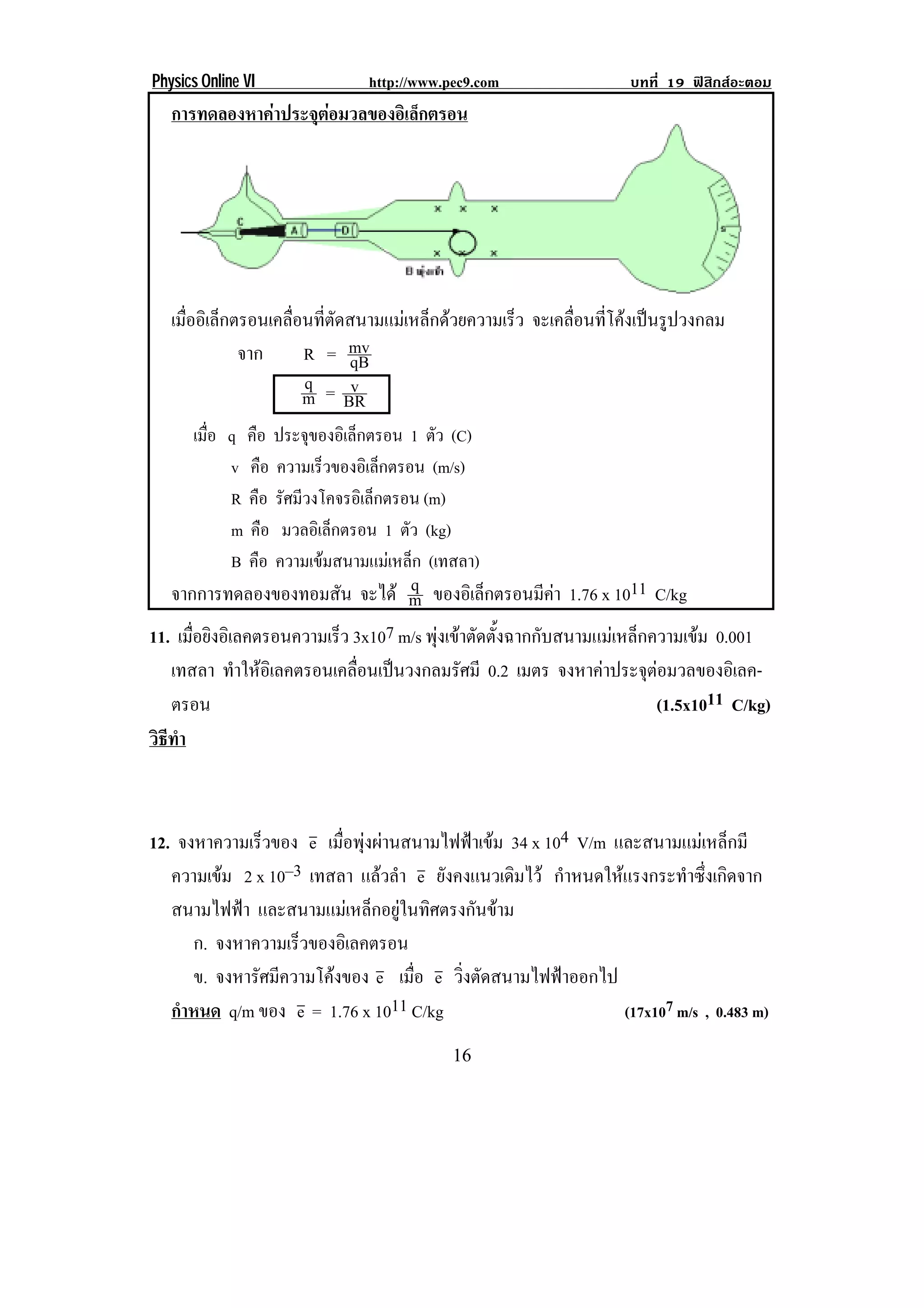Physics Online VI              http://www.pec9.com                  บทที่ 19 ฟสิกสอะตอม
    การทดลองหาคาประจุตอมวลของอิเล็กตรอน




    เมืออิเล็กตรอนเคลือนทีตดสนามแมเหล็กดวยความเร็ว จะเคลอนทโคงเปนรปวงกลม
       ่              ่ ่ ั                               ่ื ่ี   ู
               จาก     R = mvqB
                       q = v
                       m BR
      เมือ q คือ ประจของอเิ ลกตรอน 1 ตัว (C)
         ่            ุ      ็
           v คือ ความเร็วของอิเล็กตรอน (m/s)
           R คือ รศมวงโคจรอเิ ลกตรอน (m)
                  ั ี          ็
           m คือ มวลอิเล็กตรอน 1 ตัว (kg)
           B คือ ความเขมสนามแมเหล็ก (เทสลา)
                                    q
   จากการทดลองของทอมสัน จะได m ของอิเล็กตรอนมีคา 1.76 x 1011 C/kg
                                                            
11. เมือยิงอิเลคตรอนความเร็ว 3x107 m/s พุงเขาตัดตั้งฉากกับสนามแมเหล็กความเขม 0.001
       ่
   เทสลา ทาใหอเิ ลคตรอนเคลอนเปนวงกลมรศมี 0.2 เมตร จงหาคาประจุตอมวลของอิเลค-
              ํ             ่ื              ั                          
   ตรอน                                                                  (1.5x1011 C/kg)
วธทา
 ิี ํ



12. จงหาความเร็วของ e เมื่อพุงผานสนามไฟฟาเขม 34 x 104 V/m และสนามแมเหล็กมี
   ความเขม 2 x 10–3 เทสลา แลวลํา e ยังคงแนวเดิมไว กําหนดใหแรงกระทําซึ่งเกิดจาก
   สนามไฟฟา และสนามแมเหล็กอยูในทิศตรงกันขาม
      ก. จงหาความเร็วของอิเลคตรอน
      ข. จงหารัศมีความโคงของ e เมือ e วิ่งตัดสนามไฟฟาออกไป
                                    ่
   กําหนด q/m ของ e = 1.76 x 1011 C/kg                         (17x107 m/s , 0.483 m)

!                                          ")!
 