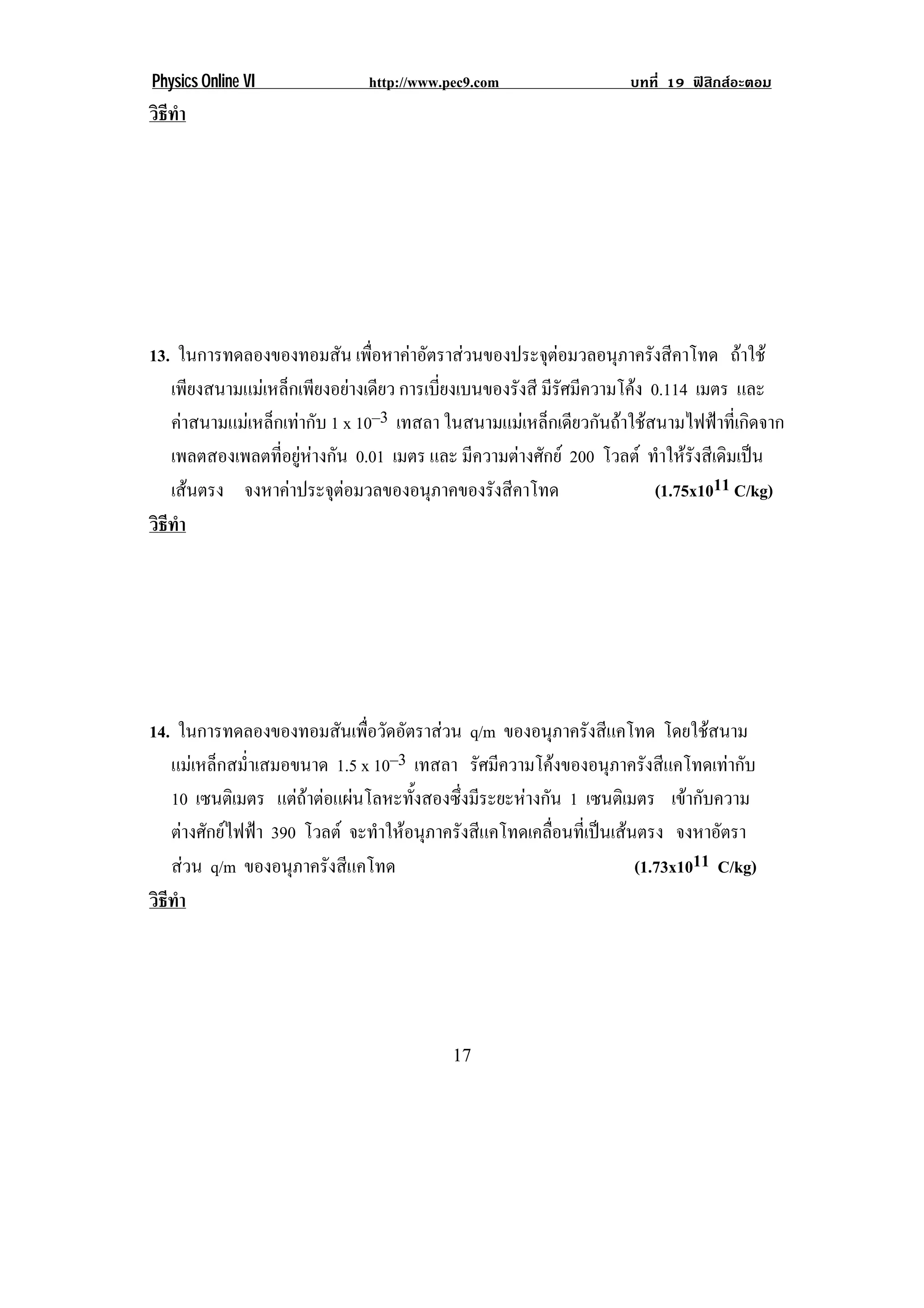 Physics Online VI             http://www.pec9.com                  บทที่ 19 ฟสิกสอะตอม
วธทา
 ิี ํ




13. ในการทดลองของทอมสัน เพือหาคาอัตราสวนของประจุตอมวลอนุภาครังสีคาโทด ถาใช
                                ่                          
   เพียงสนามแมเหล็กเพียงอยางเดียว การเบี่ยงเบนของรังสี มรศมความโคง 0.114 เมตร และ
                                                          ีั ี     
   คาสนามแมเหล็กเทากับ 1 x 10–3 เทสลา ในสนามแมเหล็กเดียวกันถาใชสนามไฟฟาที่เกิดจาก
   เพลตสองเพลตที่อยูหางกัน 0.01 เมตร และ มีความตางศักย 200 โวลต ทําใหรังสีเดิมเปน
   เสนตรง จงหาคาประจุตอมวลของอนุภาคของรังสีคาโทด
                                                                    (1.75x1011 C/kg)
วธทา
 ิี ํ




14. ในการทดลองของทอมสันเพือวัดอัตราสวน q/m ของอนภาครงสแคโทด โดยใชสนาม
                              ่                             ุ ั ี              
   แมเหล็กสม่ําเสมอขนาด 1.5 x 10–3 เทสลา รศมความโคงของอนภาครงสแคโทดเทากบ
                                              ั ี                ุ ั ี           ั
   10 เซนตเิ มตร แตถาตอแผนโลหะทั้งสองซึ่งมีระยะหางกัน 1 เซนตเิ มตร เขากับความ
! ตางศักยไฟฟา 390 โวลต จะทาใหอนภาครงสแคโทดเคลอนทเ่ี ปนเสนตรง จงหาอัตรา!
                                ํ  ุ ั ี                ่ื      
! สวน q/m ของอนภาครงสแคโทด
                    ุ ั ี                                            (1.73x1011 C/kg)!
วธทา
 ิี ํ




!                                         "*!
 