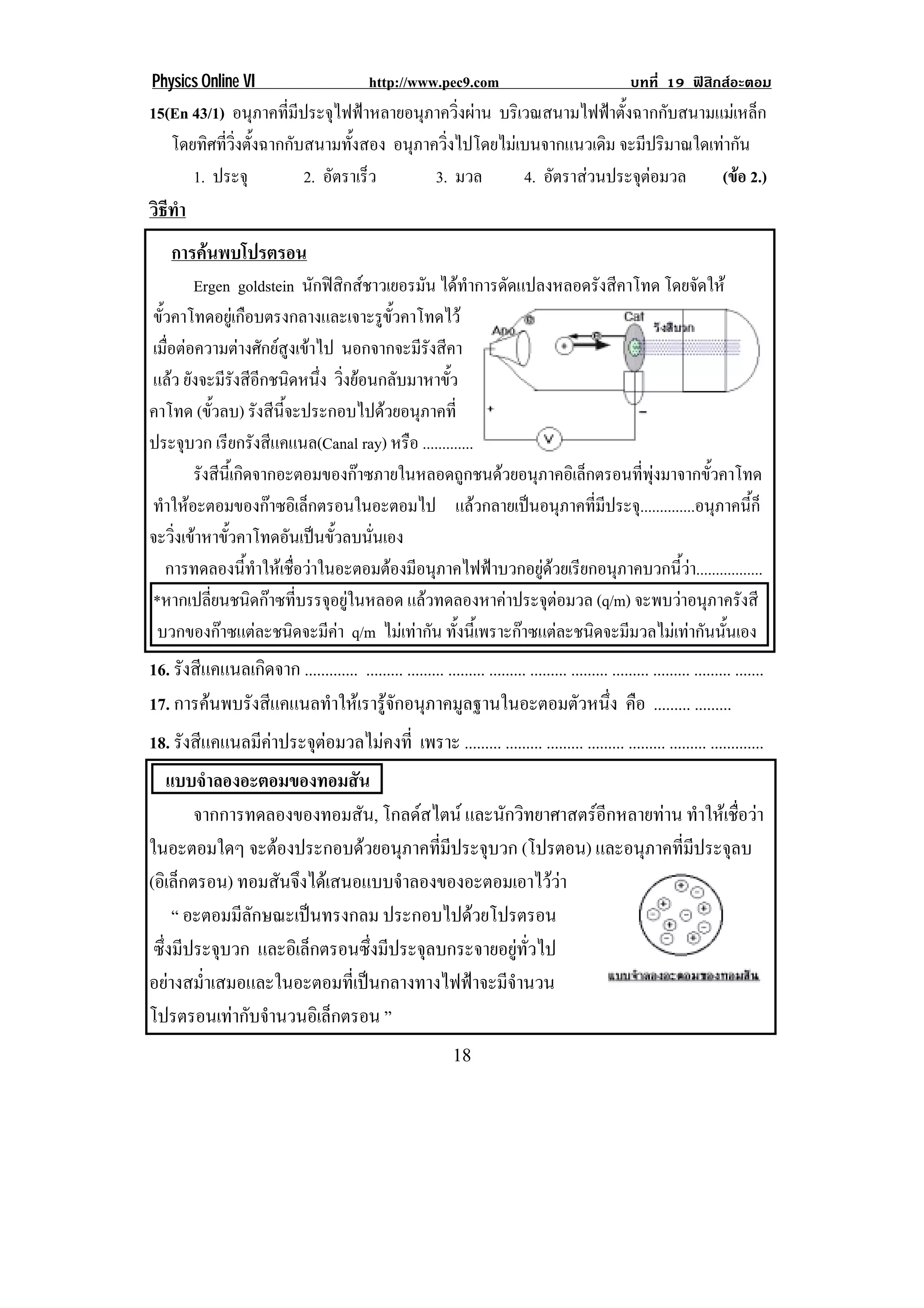 Physics Online VI                             http://www.pec9.com                                    บทที่ 19 ฟสิกสอะตอม
15(En 43/1) อนุภาคที่มีประจุไฟฟาหลายอนุภาควิ่งผาน บรเิ วณสนามไฟฟาตงฉากกบสนามแมเ หลก!
                                                                   ้ั   ั           ็
   โดยทศทวงตงฉากกบสนามทงสอง อนุภาควิงไปโดยไมเบนจากแนวเดิม จะมีปริมาณใดเทากัน !
        ิ ่ี ่ิ ้ั    ั       ้ั           ่
! ! 1. ประจุ! ! ! 2. อัตราเร็ว! ! ! 3. มวล! ! 4. อัตราสวนประจุตอมวล! ! (ขอ 2.)!
                                                                       
วธทา
 ิี ํ
    การคนพบโปรตรอน
            Ergen goldstein นักฟสกสชาวเยอรมัน ไดทาการดดแปลงหลอดรงสคาโทด โดยจดให
                                     ิ                     ํ ั       ั ี          ั
 ขัวคาโทดอยูเ กือบตรงกลางและเจาะรูขวคาโทดไว
   ้                                      ้ั
 เมอตอความตางศกยสงเขาไป นอกจากจะมรังสคา
     ่ื            ั  ู                      ี ี
 แลว ยงจะมรงสอกชนดหนง วงยอนกลบมาหาขว
           ั ี ั ี ี ิ ่ึ ่ิ                ั       ้ั
คาโทด (ขัวลบ) รังสีนจะประกอบไปดวยอนุภาคที่
                 ้       ้ี
ประจบวก เรียกรังสีแคแนล(Canal ray) หรอ .............
         ุ                                     ื
! ! รังสีนเ้ี กิดจากอะตอมของกาซภายในหลอดถูกชนดวยอนุภาคอิเล็กตรอนทีพงมาจากขัวคาโทด!
                                                                          ่ ุ       ้
 ทําใหอะตอมของกาซอิเล็กตรอนในอะตอมไป แลวกลายเปนอนุภาคทีมประจุ..............อนุภาคนีก!
                                                                     ่ ี                    ้็
จะวงเขาหาขวคาโทดอนเปนขวลบนนเอง!
       ่ิ  ้ั              ั  ้ั     ่ั
     การทดลองนีทาใหเชือวาในอะตอมตองมีอนุภาคไฟฟาบวกอยูดวยเรียกอนุภาคบวกนีวา.................!
                    ้ ํ      ่                                                ้
 *หากเปลยนชนดกาซทบรรจอยในหลอด แลวทดลองหาคาประจุตอมวล (q/m) จะพบวาอนภาครงสี
              ่ี     ิ  ่ี ุ ู                                               ุ ั
  บวกของกาซแตละชนิดจะมีคา q/m ไมเทากัน ทังนีเ้ พราะกาซแตละชนิดจะมีมวลไมเทากันนันเอง
                                                       ้                              ้
16. รงสแคแนลเกดจาก ............. ......... ......... ......... ......... ......... ......... ......... ......... ......... .......
     ั ี      ิ
17. การคนพบรงสแคแนลทาใหเ รารจกอนภาคมลฐานในอะตอมตวหนง คือ ......... .........
           ั ี          ํ            ู ั ุ             ู                           ั ่ึ
18. รังสีแคแนลมีคาประจุตอมวลไมคงที่ เพราะ ......... ......... ......... ......... ......... ......... .............
    แบบจําลองอะตอมของทอมสัน
        จากการทดลองของทอมสัน, โกลดสไตน และนักวิทยาศาสตรอีกหลายทาน ทาใหเ ชอวา
                                                                       ํ      ่ื 
ในอะตอมใดๆ จะตองประกอบดวยอนภาคทมประจบวก (โปรตอน) และอนุภาคที่มีประจุลบ
                                  ุ    ่ี ี   ุ
(อิเล็กตรอน) ทอมสันจึงไดเสนอแบบจําลองของอะตอมเอาไววา     
     “ อะตอมมีลักษณะเปนทรงกลม ประกอบไปดวยโปรตรอน
                                              
 ซึ่งมีประจุบวก และอิเล็กตรอนซึ่งมีประจุลบกระจายอยูทั่วไป
อยางสม่ําเสมอและในอะตอมที่เปนกลางทางไฟฟาจะมีจํานวน
โปรตรอนเทากับจํานวนอิเล็กตรอน ”
!                                                               "+!
 