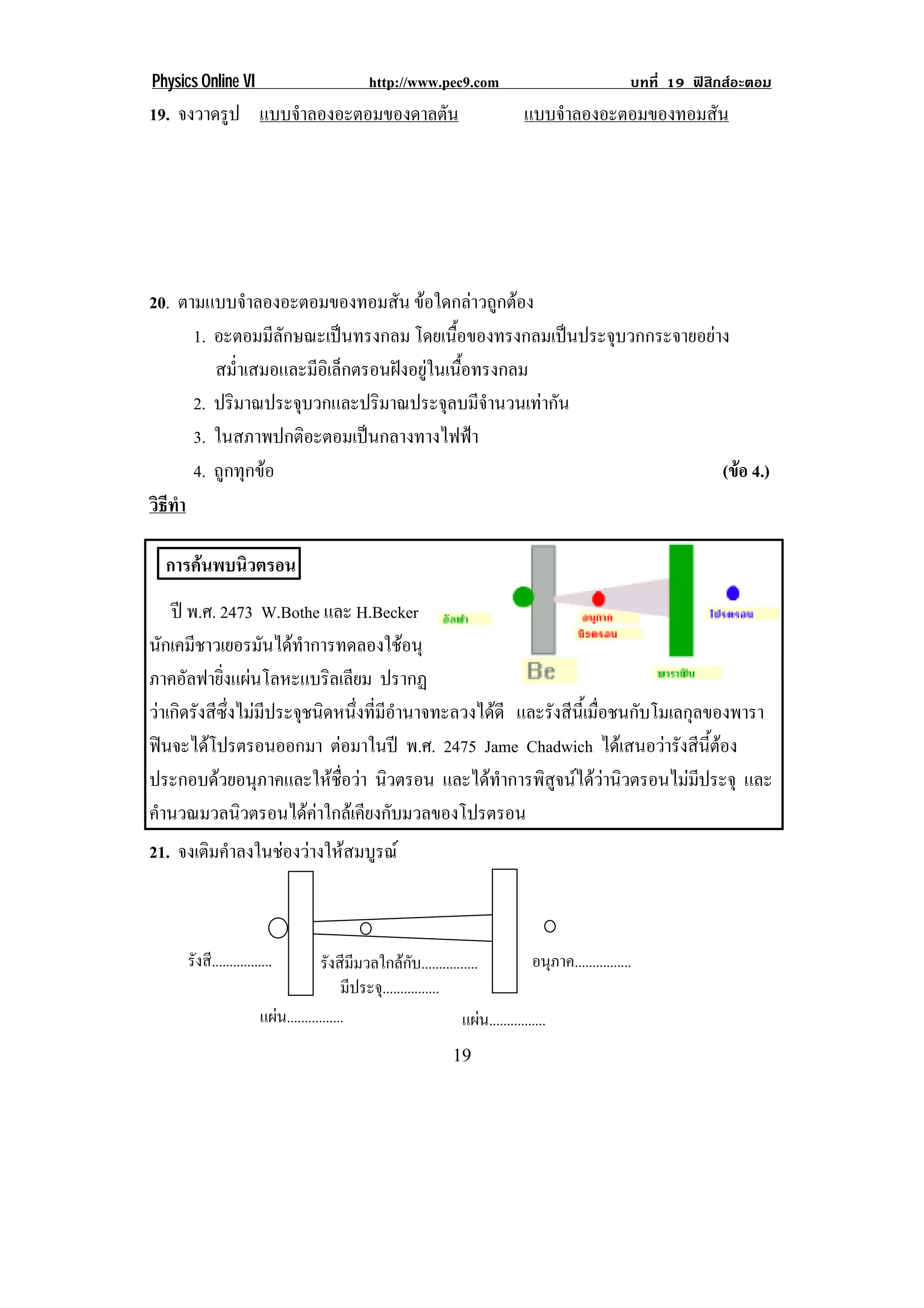 Physics Online VI                               http://www.pec9.com                                      บทที่ 19 ฟสิกสอะตอม
19. จงวาดรูป แบบจาลองอะตอมของดาลตน
                 ํ               ั                                                แบบจาลองอะตอมของทอมสน
                                                                                      ํ               ั
!
!
!
!
!
!
20. ตามแบบจาลองอะตอมของทอมสน ขอใดกลาวถูกตอง
              ํ                   ั
      1. อะตอมมีลักษณะเปนทรงกลม โดยเนือของทรงกลมเปนประจุบวกกระจายอยาง
                                            ้
         สม่ําเสมอและมีอิเล็กตรอนฝงอยูในเนื้อทรงกลม
      2. ปริมาณประจุบวกและปริมาณประจุลบมีจํานวนเทากัน
      3. ในสภาพปกติอะตอมเปนกลางทางไฟฟา
      4. ถูกทุกขอ                                                     (ขอ 4.)
                                                                         
วธทา
 ิี ํ

    การคนพบนวตรอน
           ิ
     ป พ.ศ. 2473 W.Bothe และ H.Becker
นกเคมชาวเยอรมนไดทาการทดลองใชอนุ
    ั ี             ั  ํ                  
ภาคอัลฟายิ่งแผนโลหะแบริลเลียม ปรากฏ                                                                                             !
วาเกิดรังสีซึ่งไมมีประจุชนิดหนึ่งที่มีอํานาจทะลวงไดดี และรังสีนี้เมื่อชนกับโมเลกุลของพารา
ฟนจะไดโปรตรอนออกมา ตอมาในป พ.ศ. 2475 Jame Chadwich ไดเ สนอวารงสนตอง
                                                                                ั ี ้ี 
ประกอบดวยอนุภาคและใหชื่อวา นิวตรอน และไดทําการพิสูจนไดวานิวตรอนไมมีประจุ และ
คานวณมวลนวตรอนไดคาใกลเ คยงกบมวลของโปรตรอน
  ํ              ิ               ี ั
21. จงเติมคําลงในชองวางใหสมบูรณ



      รังสี.................          รังสีมมวลใกลกบ................!
                                              ี            ั                         อนภาค................!
                                                                                           ุ
                                           มีประจ.ุ ...............!
                        แผน................!                        แผน................!
!                                                                 ",!
 
