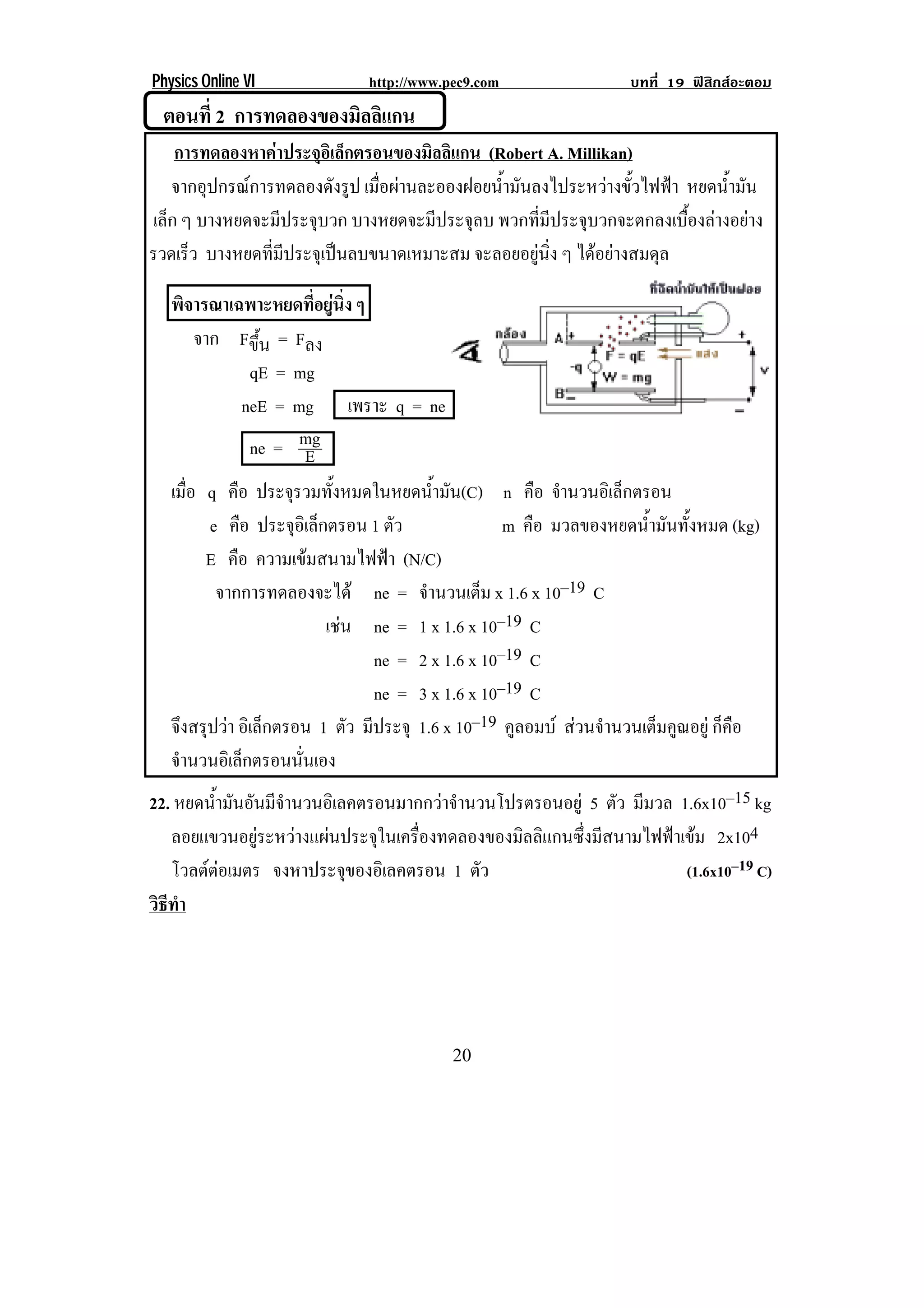 Physics Online VI              http://www.pec9.com                  บทที่ 19 ฟสิกสอะตอม
    ตอนที่ 2 การทดลองของมิลลิแกน!
    การทดลองหาคาประจุอิเล็กตรอนของมิลลิแกน (Robert A. Millikan)
   จากอุปกรณการทดลองดังรูป เมื่อผานละอองฝอยน้ํามันลงไประหวางขั้วไฟฟา หยดน้ํามัน
เล็ก ๆ บางหยดจะมีประจุบวก บางหยดจะมีประจุลบ พวกที่มีประจุบวกจะตกลงเบื้องลางอยาง
รวดเรว บางหยดที่มีประจุเปนลบขนาดเหมาะสม จะลอยอยูนิ่ง ๆ ไดอยางสมดุล
      ็

   พิจารณาเฉพาะหยดที่อยูนิ่ง ๆ
         จาก Fขึ้น = Fลง
                   qE = mg
                 neE = mg เพราะ q = ne
                   ne = mg   E
   เมือ q คือ ประจรวมทงหมดในหยดนามน(C) n คือ จานวนอเิ ลกตรอน
       ่                ุ       ้ั          ํ้ ั              ํ     ็
           e คือ ประจุอเิ ล็กตรอน 1 ตัว                m คือ มวลของหยดน้ํามันทั้งหมด (kg)
          E คือ ความเขมสนามไฟฟา (N/C)
              จากการทดลองจะได ne = จํานวนเต็ม x 1.6 x 10–19 C
                               เชน ne = 1 x 1.6 x 10–19 C
                                   
                                     ne = 2 x 1.6 x 10–19 C
                                     ne = 3 x 1.6 x 10–19 C
   จึงสรุปวา อิเล็กตรอน 1 ตัว มีประจุ 1.6 x 10–19 คูลอมบ สวนจํานวนเต็มคูณอยู ก็คือ
   จานวนอเิ ลกตรอนนนเอง
     ํ           ็        ่ั
22. หยดนามนอนมจานวนอเิ ลคตรอนมากกวาจานวนโปรตรอนอยู 5 ตัว มีมวล 1.6x10–15 kg
            ํ้ ั ั ี ํ                          ํ
   ลอยแขวนอยูระหวางแผนประจุในเครื่องทดลองของมิลลิแกนซึ่งมีสนามไฟฟาเขม 2x104
   โวลตตอเมตร จงหาประจุของอิเลคตรอน 1 ตัว
                                                                           (1.6x10–19 C)
วธทา
 ิี ํ




!                                          #-!
 