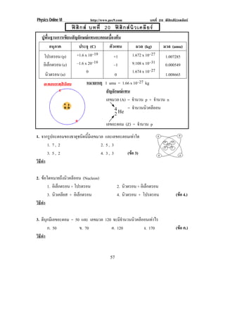 Physics Online VI               http://www.pec9.com                บทที่ 20 ฟสิกสนิวเคลียร
                        ฟ สิ ก ส บทที่ 20 ฟ สิ ก ส นิ ว เคลี ย ร
!
       ปพนฐานการเขยนสญลกษณแทนอะตอมเบองตน
        ู ้ื          ี ั ั                ้ื 
             อนุภาค       ประจุ (C)        ตัวแทน        มวล (kg)     มวล (amu)
        โปรตรอน (p)      +1.6 x 10–19         +1      1.672 x 10–27    1.007285
        อิเล็กตรอน (e)   –1.6 x 20 –19        –1      9.108 x 10 –31   0.000549
                               0                      1.674 x 10–27
         นิวตรอน (n)                           0                       1.008665
                               หมายเหตุ 1 amu = 1.66 x 10–27 kg
                                         สัญลักษณแทน
                                         เลขมวล (A) = จํานวน p + จํานวน n
                                              4 = จํานวนนิวคลีออน
                                                  2 He !
                                !            เลขอะตอม (Z) = จํานวน p

1. จากรปอะตอมของธาตชนดนมเี ลขมวล และเลขอะตอมเทาใด
        ู          ุ ิ ้ี
      1. 7 , 2                 2. 5 , 3
      3. 5 , 2                 4. 3 , 3    (ขอ 3)
                                             
                                                                                             !
วธทา
 ิี ํ
!
2. ขอใดหมายถึงนิวคลีออน (Nucleon)
       1. อิเล็กตรอน + โปรตรอน                       2. นิวตรอน + อิเล็กตรอน
       3. นิวเคลียส + อิเล็กตรอน                     4. นิวตรอน + โปรตรอน               (ขอ 4.)
                                                                                          
วธทา
 ิี ํ
!
3. ดบกมเี ลขอะตอม = 50 และ เลขมวล 120 จะมีจานวนนิวคลีออนเทาไร
      ี ุ                                  ํ
          ก. 50       ข. 70          ค. 120           ง. 170                            (ขอ ค.)
                                                                                          
วธทา
 ิี ํ
!
!

!                                              "#!
 