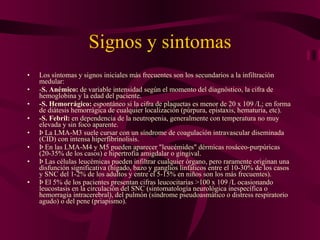 Signos y sintomas Los síntomas y signos iniciales más frecuentes son los secundarios a la infiltración medular: - S. Anémico:  de variable intensidad según el momento del diagnóstico, la cifra de hemoglobina y la edad del paciente. -S. Hemorrágico:  espontáneo si la cifra de plaquetas es menor de 20 x 109 /L; en forma de diátesis hemorrágica de cualquier localización (púrpura, epistaxis, hematuria, etc). -S. Febril:  en dependencia de la neutropenia, generalmente con temperatura no muy elevada y sin foco aparente. Þ La LMA-M3 suele cursar con un síndrome de coagulación intravascular diseminada (CID) con intensa hiperfibrinolisis. Þ En las LMA-M4 y M5 pueden aparecer "leucémides" dérmicas rosáceo-purpúricas (20-35% de los casos) e hipertrofia amigdalar o gingival. Þ Las células leucémicas pueden infiltrar cualquier órgano, pero raramente originan una disfunción significativa (hígado, bazo y ganglios linfáticos entre el 10-30% de los casos y SNC del 1-2% de los adultos y entre el 5-15% en niños son los más frecuentes). Þ El 5% de los pacientes presentan cifras leucocitarias >100 x 109 /L ocasionando leucostasis en la circulación del SNC (sintomatología neurológica inespecífica o hemorragia intracerebral), del pulmón (síndrome pseudoasmático o distress respiratorio agudo) o del pene (priapismo). 
