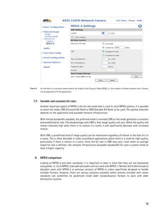 Figure 6.   An interface in a network camera where the length of the Group of Video (GOV), i.e. the number of frames between two I-frames,
            can be adjusted to fit the application.



    7.3     Variable and constant bit rates
            Another important aspect of MPEG is the bit rate mode that is used. In most MPEG systems, it is possible
            to select the mode, CBR (Constant Bit Rate) or VBR (Variable Bit Rate), to be used. The optimal selection
            depends on the application and available network infrastructure.

            With limited bandwidth available, the preferred mode is normally CBR as this mode generates a constant
            and predefined bit rate. The disadvantage with CBR is that image quality will vary. While the quality will
            remain relatively high when there is no motion in a scene, it will significantly decrease with increased
            motion.

            With VBR, a predefined level of image quality can be maintained regardless of motion or the lack of it in
            a scene. This is often desirable in video surveillance applications where there is a need for high quality,
            particularly if there is motion in a scene. Since the bit rate in VBR may vary--even when an average
            target bit rate is defined--the network infrastructure (available bandwidth) for such a system needs to
            have a higher capacity.


      8.    MpeG comparison
            Looking at MPEG-2 and later standards, it is important to bear in mind that they are not backwards
            compatible, i.e. strict MPEG-2 decoders/encoders will not work with MPEG-1. Neither will H.264 encoders/
            decoders work with MPEG-2 or previous versions of MPEG-4, unless specifically designed to handle
            multiple formats. However, there are various solutions available where streams encoded with newer
            standards can sometimes be packetized inside older standardization formats to work with older
            distribution systems.




                                                                                                                                      12
 