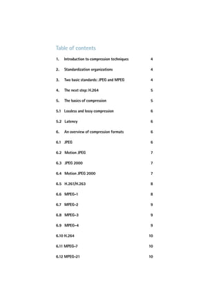 table of contents
1.   introduction to compression techniques   4

2.   Standardization organizations            4

3.   two basic standards: JpeG and MpeG       4

4.   the next step: h.264                     5

5.   the basics of compression                5

5.1 Lossless and lossy compression            6

5.2 Latency                                   6

6.   an overview of compression formats       6

6.1 JpeG                                      6

6.2 Motion JpeG                               7

6.3 JpeG 2000                                 7

6.4 Motion JpeG 2000                          7

6.5 h.261/h.263                               8

6.6 MpeG-1                                    8

6.7 MpeG-2                                    9

6.8 MpeG-3                                    9

6.9 MpeG-4                                    9

6.10 h.264                                    10

6.11 MpeG-7                                   10

6.12 MpeG-21                                  10
 
