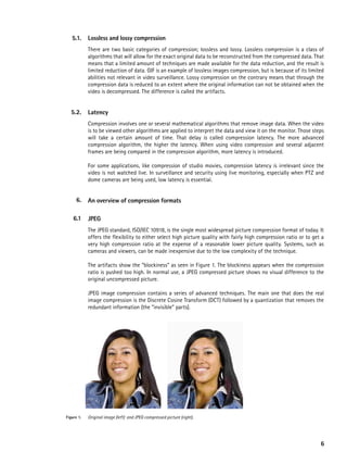 5.1.     Lossless and lossy compression
            There are two basic categories of compression; lossless and lossy. Lossless compression is a class of
            algorithms that will allow for the exact original data to be reconstructed from the compressed data. That
            means that a limited amount of techniques are made available for the data reduction, and the result is
            limited reduction of data. GIF is an example of lossless images compression, but is because of its limited
            abilities not relevant in video surveillance. Lossy compression on the contrary means that through the
            compression data is reduced to an extent where the original information can not be obtained when the
            video is decompressed. The difference is called the artifacts.


  5.2.      Latency
            Compression involves one or several mathematical algorithms that remove image data. When the video
            is to be viewed other algorithms are applied to interpret the data and view it on the monitor. Those steps
            will take a certain amount of time. That delay is called compression latency. The more advanced
            compression algorithm, the higher the latency. When using video compression and several adjacent
            frames are being compared in the compression algorithm, more latency is introduced.

            For some applications, like compression of studio movies, compression latency is irrelevant since the
            video is not watched live. In surveillance and security using live monitoring, especially when PTZ and
            dome cameras are being used, low latency is essential.


     6.     an overview of compression formats

    6.1     JpeG
            The JPEG standard, ISO/IEC 10918, is the single most widespread picture compression format of today. It
            offers the flexibility to either select high picture quality with fairly high compression ratio or to get a
            very high compression ratio at the expense of a reasonable lower picture quality. Systems, such as
            cameras and viewers, can be made inexpensive due to the low complexity of the technique.

            The artifacts show the “blockiness” as seen in Figure 1. The blockiness appears when the compression
            ratio is pushed too high. In normal use, a JPEG compressed picture shows no visual difference to the
            original uncompressed picture.

            JPEG image compression contains a series of advanced techniques. The main one that does the real
            image compression is the Discrete Cosine Transform (DCT) followed by a quantization that removes the
            redundant information (the “invisible” parts).




Figure 1.   Original image (left) and JPEG compressed picture (right).




                                                                                                                     6
 