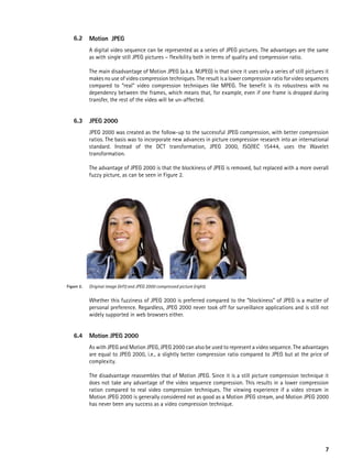 6.2      Motion JpeG
            A digital video sequence can be represented as a series of JPEG pictures. The advantages are the same
            as with single still JPEG pictures – flexibility both in terms of quality and compression ratio.

            The main disadvantage of Motion JPEG (a.k.a. MJPEG) is that since it uses only a series of still pictures it
            makes no use of video compression techniques. The result is a lower compression ratio for video sequences
            compared to “real” video compression techniques like MPEG. The benefit is its robustness with no
            dependency between the frames, which means that, for example, even if one frame is dropped during
            transfer, the rest of the video will be un-affected.


   6.3      JpeG 2000
            JPEG 2000 was created as the follow-up to the successful JPEG compression, with better compression
            ratios. The basis was to incorporate new advances in picture compression research into an international
            standard. Instead of the DCT transformation, JPEG 2000, ISO/IEC 15444, uses the Wavelet
            transformation.

            The advantage of JPEG 2000 is that the blockiness of JPEG is removed, but replaced with a more overall
            fuzzy picture, as can be seen in Figure 2.




Figure 2.   Original image (left) and JPEG 2000 compressed picture (right).


            Whether this fuzziness of JPEG 2000 is preferred compared to the “blockiness” of JPEG is a matter of
            personal preference. Regardless, JPEG 2000 never took off for surveillance applications and is still not
            widely supported in web browsers either.


   6.4      Motion JpeG 2000
            As with JPEG and Motion JPEG, JPEG 2000 can also be used to represent a video sequence. The advantages
            are equal to JPEG 2000, i.e., a slightly better compression ratio compared to JPEG but at the price of
            complexity.

            The disadvantage reassembles that of Motion JPEG. Since it is a still picture compression technique it
            does not take any advantage of the video sequence compression. This results in a lower compression
            ration compared to real video compression techniques. The viewing experience if a video stream in
            Motion JPEG 2000 is generally considered not as good as a Motion JPEG stream, and Motion JPEG 2000
            has never been any success as a video compression technique.




                                                                                                                      7
 