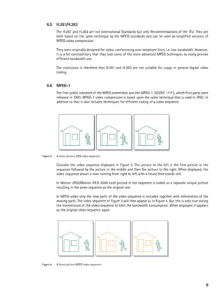 6.5      h.261/h.263
            The H.261 and H.263 are not International Standards but only Recommendations of the ITU. They are
            both based on the same technique as the MPEG standards and can be seen as simplified versions of
            MPEG video compression.

            They were originally designed for video-conferencing over telephone lines, i.e. low bandwidth. However,
            it is a bit contradictory that they lack some of the more advanced MPEG techniques to really provide
            efficient bandwidth use.

            The conclusion is therefore that H.261 and H.263 are not suitable for usage in general digital video
            coding.


    6.6     MpeG-1
            The first public standard of the MPEG committee was the MPEG-1, ISO/IEC 11172, which first parts were
            released in 1993. MPEG-1 video compression is based upon the same technique that is used in JPEG. In
            addition to that it also includes techniques for efficient coding of a video sequence.




Figure 3.   A three-picture JPEG video sequence.


            Consider the video sequence displayed in Figure 3. The picture to the left is the first picture in the
            sequence followed by the picture in the middle and then the picture to the right. When displayed, the
            video sequence shows a man running from right to left with a house that stands still.

            In Motion JPEG/Motion JPEG 2000 each picture in the sequence is coded as a separate unique picture
            resulting in the same sequence as the original one.

            In MPEG video only the new parts of the video sequence is included together with information of the
            moving parts. The video sequence of Figure 3 will then appear as in Figure 4. But this is only true during
            the transmission of the video sequence to limit the bandwidth consumption. When displayed it appears
            as the original video sequence again.




Figure 4.   A three-picture MPEG video sequence.




                                                                                                                    8
 