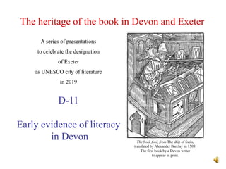 The heritage of the book in Devon and Exeter
D-11
Early evidence of literacy
in Devon
A series of presentations
to celebrate the designation
of Exeter
as UNESCO city of literature
in 2019
The book fool, from The ship of fools,
translated by Alexander Barclay in 1509.
The first book by a Devon writer
to appear in print.
 