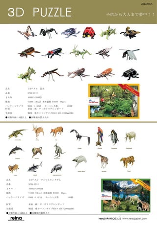 2012/07/5



 ３D　PUZZLE                                        子供から大人まで夢中！！




品名　　　　　　　　３Dパズル　昆虫

品番　　　　　　　　SP09-0247

ＪＡＮ　　　　　　　4560134269521

価格　　　　　　　　¥1680（税込）本体価格 ¥1600　98pcs

パッケージサイズ　　W300 × H210 　カートン入数　　　      100個
材質　　　　　　　　表面：紙　中：ポリスチレンボード

生産国　　　　　　　韓国      ※カートンサイズ650×450×280㎜19KG

●対象年齢：6歳以上　●16種類の昆虫入り
　




品名　　　　　　　　３Dパズル　アニマルキングダム

品番　　　　　　　　SP09-0244

ＪＡＮ　　　　　　　4560134269514

価格　　　　　　　　¥1680（税込）本体価格 ¥1600　94pcs

パッケージサイズ　　W300 × H210 　カートン入数　　　      100個
　　　　　　　　　

材質　　　　　　　　表面：紙　中：ポリスチレンボード

生産国　　　　　　　韓国　※カートンサイズ650×450×280㎜19KG

●対象年齢：6歳以上　●16種類の動物入り
　
                                             reacJAPAN.CO.,LTD www.reacjapan.com
 