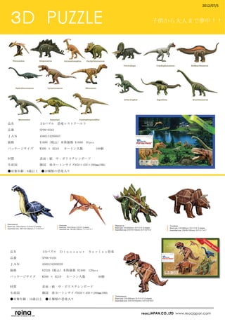 2012/07/5



 ３D　PUZZLE                                             子供から大人まで夢中！！




品名　　　　　　　　３Dパズル　恐竜ロストワールド

品番　　　　　　　　SP09-0242

ＪＡＮ　　　　　　　4560134269507

価格　　　　　　　　¥1680（税込）本体価格 ¥1600　91pcs

パッケージサイズ　　W300 × H210 　カートン入数　　　      100個
　　　　　　　　　

材質　　　　　　　　表面：紙　中：ポリスチレンボード

生産国　　　　　　　韓国　※カートンサイズ650×450×280㎜19KG

●対象年齢：6歳以上　●16種類の恐竜入り
　




 品名　　　　　　　　３Dパズル　Ｄｉｎｏｓａｕｒ　Ｓｅｒｉｅｓ恐竜

 品番　　　　　　　　SP06-0104

 ＪＡＮ　　　　　　　4560134269538

 価格　　　　　　　　¥2520（税込）本体価格 ¥2400　120pcs

 パッケージサイズ　　W300 × H210 　カートン入数　　　       40個　　　　
 　　　　　

 材質　　　　　　　　表面：紙　中：ポリスチレンボード

 生産国　　　　　　　韓国　※カートンサイズ650×450×280㎜19KG

 ●対象年齢：10歳以上　●５種類の恐竜入り　
 　

                                                  reacJAPAN.CO.,LTD www.reacjapan.com
 