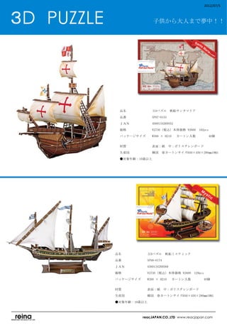 2012/07/5



３D　PUZZLE                     子供から大人まで夢中！！




                品名　　　　　　　　３Dパズル　帆船サンタマリア

                品番　　　　　　　　SP07-0153

                ＪＡＮ　　　　　　　4560134269552

                価格　　　　　　　　¥2730（税込）本体価格 ¥2600　102pcs

                パッケージサイズ　　W300 × H210 　カートン入数　　　          40個　
                　　　　　　　　

                材質　　　　　　　　表面：紙　中：ポリスチレンボード

                生産国　　　　　　　韓国　※カートンサイズ650×450×280㎜19KG

                ●対象年齢：10歳以上　
                　




            品名　　　　　　　　３Dパズル　帆船ミスティック

            品番　　　　　　　　SP08-0174

            ＪＡＮ　　　　　　　4560134269569

            価格　　　　　　　　¥2730（税込）本体価格 ¥2600　129pcs

            パッケージサイズ　　W300 × H210 　カートン入数　　　           40個　
            　　　　　　　　

            材質　　　　　　　　表面：紙　中：ポリスチレンボード

            生産国　　　　　　　韓国　※カートンサイズ650×450×280㎜19KG

            ●対象年齢：10歳以上
            　


                         reacJAPAN.CO.,LTD www.reacjapan.com
 