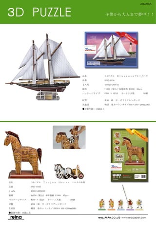 2012/07/5



３D　PUZZLE                                                  子供から大人まで夢中！！




                                             品名　　　　　　　　３Dパズル　Ｂｌｕｅｎｏｓｅブルーノーズ

                                             品番　　　　　　　　SP07-0156

                                             ＪＡＮ　　　　　　　4560134269545

                                             価格　　　　　　　　¥1890（税込）本体価格 ¥1800　80pcs

                                             パッケージサイズ　　W300 × H210 　カートン入数　　　          50個　
                                             　　　　　　　　

                                             材質　　　　　　　　表面：紙　中：ポリスチレンボード

                                             生産国　　　　　　　韓国　※カートンサイズ650×450×280㎜19KG

                                             ●対象年齢：10歳以上　
                                             　




品名　　　　　　　　３Dパズル　Ｔｒｏｊａｎ　Ｈｏｒｓｅ　トロイの木馬

品番　　　　　　　　SP07-0160

ＪＡＮ　　　　　　　4560134269590

価格　　　　　　　　¥1050（税込）本体価格 ¥1000　97pcs

パッケージサイズ　　W300 × H210 　カートン入数　　　      100個

材質　　　　　　　　表面：紙　中：ポリスチレンボード

生産国　　　　　　　韓国　※カートンサイズ650×450×280㎜19KG

●対象年齢：10歳以上
　
                                                      reacJAPAN.CO.,LTD www.reacjapan.com
 