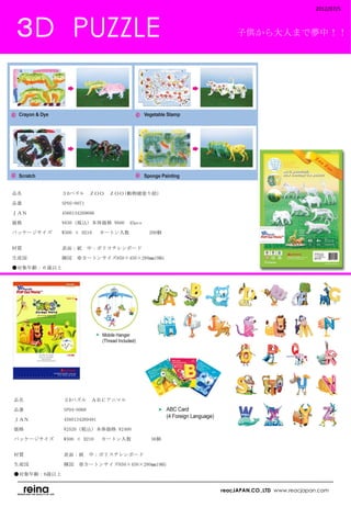 2012/07/5



 ３D　PUZZLE                                      子供から大人まで夢中！！




品名　　　　　　　　３Dパズル　ＺＯＯ　ＺＯＯ(動物園塗り絵)

品番　　　　　　　　SP05-0071

ＪＡＮ　　　　　　　4560134269606

価格　　　　　　　　¥630（税込）本体価格 ¥600　45pcs

パッケージサイズ　　W300 × H210 　カートン入数　　　    200個
　　　　　　　　　

材質　　　　　　　　表面：紙　中：ポリスチレンボード

生産国　　　　　　　韓国　※カートンサイズ650×450×280㎜19KG

●対象年齢：６歳以上　
　




品名　　　　　　　　３Dパズル　ＡＢＣアニマル

品番　　　　　　　　SP04-0068

ＪＡＮ　　　　　　　4560134269491

価格　　　　　　　　¥2520（税込）本体価格 ¥2400

パッケージサイズ　　W300 × H210 　カートン入数　　　    36個　
　　　　　　　　

材質　　　　　　　　表面：紙　中：ポリスチレンボード

生産国　　　　　　　韓国　※カートンサイズ650×450×280㎜19KG

●対象年齢：6歳以上
　
                                           reacJAPAN.CO.,LTD www.reacjapan.com
 