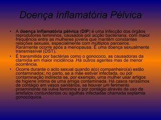 Doença Inflamatória Pélvica A  doença inflamatória pélvica  ( DIP ) é uma infecção dos órgãos reprodutores femininos, causados por acção bacteriana, com maior frequência entre as mulheres jovens que mantêm constantes relações sexuais, especialmente com múltiplos parceiros. Raramente ocorre após a menopausa. É uma doença sexualmente transmissível (DST). É transmitida por bactérias como o gonococo, as causadoras da clamídia em maior incidência .Há outros agentes mas de menor ocorrência. Ocorre durante o acto sexual quando a(o) companheiro(a) estão contaminados; no parto, se a mãe estiver infectada, ou por contaminação indirecta se, por exemplo, uma mulher usar artigos de higiene íntima de uma amiga contaminada. Há casos raríssimos de contágio em vasos sanitários, se houver um ferimento proeminente na vulva feminina e por contágio através de uso de artefatos contundentes ou agulhas infectadas chamada septemia gonocóquica.  