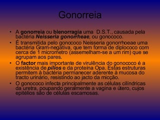 Gonorreia A  gonorreia  ou  blenorragia  uma  D.S.T., causada pela bactéria  Neisseria gonorrheae , ou gonococo. É transmitida pelo gonococo Neisseria gonorrhoeae uma bactéria Gram-negativa, que tem forma de diplococo com cerca de 1 micrometro (assemelham-se a um rim) que se agrupam aos pares. O  factor  mais importante de virulência do gonococo é a existência de  pílios  e da proteína Opa. Estas estruturas permitem à bactéria permanecer aderente à mucosa do tracto urinário, resistindo ao jacto da micção. O gonococo infecta principalmente as células cilíndricas da uretra, poupando geralmente a vagina e útero, cujos epitélios são de células escamosas. 
