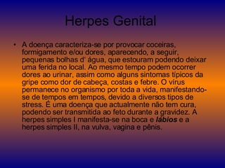 Herpes Genital  A doença caracteriza-se por provocar coceiras, formigamento e/ou dores, aparecendo, a seguir, pequenas bolhas d‘ água, que estouram podendo deixar uma ferida no local. Ao mesmo tempo podem ocorrer dores ao urinar, assim como alguns sintomas típicos da gripe como dor de cabeça, costas e febre. O vírus permanece no organismo por toda a vida, manifestando-se de tempos em tempos, devido a diversos tipos de stress. É uma doença que actualmente não tem cura, podendo ser transmitida ao feto durante a gravidez. A herpes simples I manifesta-se na boca e  lábios  e a herpes simples II, na vulva, vagina e pênis. 