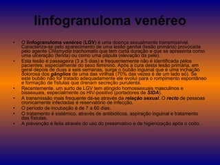 linfogranuloma venéreo O  linfogranuloma venéreo  ( LGV ) é uma doença sexualmente transmissível. Caracteriza-se pelo aparecimento de uma lesão genital (lesão primária) provocada pelo agente  Chlamydia trachomatis  que tem curta duração e que se apresenta como uma ulceração (ferida) ou como uma pápula (elevação da pele). Esta lesão é passageira (3 a 5 dias) e frequentemente não é identificada pelos pacientes, especialmente do sexo feminino. Após a cura desta lesão primária, em geral depois de duas a seis semanas, surge o bubão inguinal que é uma inchação dolorosa dos  gânglios  de uma das virilhas (70% das vezes é de um lado só). Se este bubão não for tratado adequadamente ele evolui para o rompimento espontâneo e formação de fístulas que drenam secreção purulenta. Recentemente, um surto de LGV tem atingido homossexuais masculinos e bissexuais, especialmente os HIV-positivo (portadores de  SIDA ). A transmissão mais frequente dá-se através da  relação sexual . O  recto  de pessoas cronicamente infectadas é reservatório de infecção. O período de incubação é de 7 a 60 dias. O tratamento é sistémico, através de antibióticos, aspiração inguinal e tratamento das fístulas. A prevenção é feita através do uso do preservativo e da higienização após o coito. 
