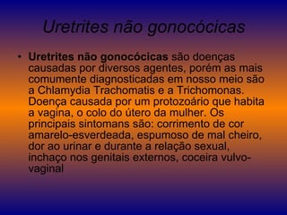 Uretrites não gonocócicas Uretrites não gonocócicas  são doenças causadas por diversos agentes, porém as mais comumente diagnosticadas em nosso meio são a Chlamydia Trachomatis e a Trichomonas. Doença causada por um protozoário que habita a vagina, o colo do útero da mulher. Os principais sintomans são: corrimento de cor amarelo-esverdeada, espumoso de mal cheiro, dor ao urinar e durante a relação sexual, inchaço nos genitais externos, coceira vulvo-vaginal  