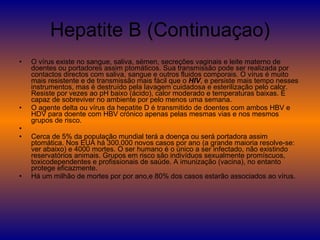 Hepatite B (Continuaçao) O vírus existe no sangue, saliva, sémen, secreções vaginais e leite materno de doentes ou portadores assim ptomáticos. Sua transmissão pode ser realizada por contactos directos com saliva, sangue e outros fluidos comporais. O vírus é muito mais resistente e de transmissão mais fácil que o  HIV , e persiste mais tempo nesses instrumentos, mas é destruído pela lavagem cuidadosa e esterilização pelo calor. Resiste por vezes ao pH baixo (ácido), calor moderado e temperaturas baixas. É capaz de sobreviver no ambiente por pelo menos uma semana. O agente delta ou vírus da hepatite D é transmitido de doentes com ambos HBV e HDV para doente com HBV crónico apenas pelas mesmas vias e nos mesmos grupos de risco. Cerca de 5% da população mundial terá a doença ou será portadora assim ptomática. Nos EUA há 300.000 novos casos por ano (a grande maioria resolve-se: ver abaixo) e 4000 mortes. O ser humano é o único a ser infectado, não existindo reservatórios animais. Grupos em risco são indivíduos sexualmente promíscuos, toxicodependentes e profissionais de saúde. A imunização (vacina), no entanto protege eficazmente. Há um milhão de mortes por por ano,e 80% dos casos estarão associados ao vírus. 