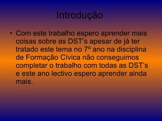 Introdução  Com este trabalho espero aprender mais coisas sobre as DST’s apesar de já ter tratado este tema no 7º ano na disciplina de Formação Cívica não conseguimos completar o trabalho com todas as DST’s e este ano lectivo espero aprender ainda mais. 