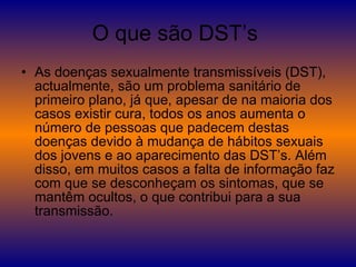 O que são DST’s  As doenças sexualmente transmissíveis (DST), actualmente, são um problema sanitário de primeiro plano, já que, apesar de na maioria dos casos existir cura, todos os anos aumenta o número de pessoas que padecem destas doenças devido à mudança de hábitos sexuais dos jovens e ao aparecimento das DST’s. Além disso, em muitos casos a falta de informação faz com que se desconheçam os sintomas, que se mantêm ocultos, o que contribui para a sua transmissão.  
